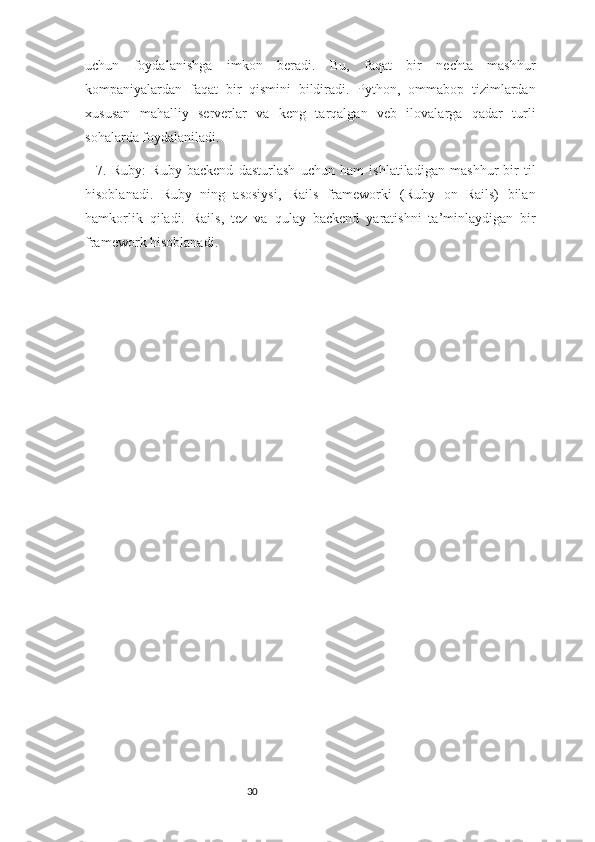 30uchun   foydalanishga   imkon   beradi.   Bu,   faqat   bir   nechta   mashhur
kompaniyalardan   faqat   bir   qismini   bildiradi.   Python,   ommabop   tizimlardan
xususan   mahalliy   serverlar   va   keng   tarqalgan   veb   ilovalarga   qadar   turli
sohalarda foydalaniladi.
7.   Ruby:   Ruby   backend   dasturlash   uchun   ham   ishlatiladigan   mashhur   bir   til
hisoblanadi.   Ruby   ning   asosiysi,   Rails   frameworki   (Ruby   on   Rails)   bilan
hamkorlik   qiladi.   Rails,   tez   va   qulay   backend   yaratishni   ta’minlaydigan   bir
framework hisoblanadi. 