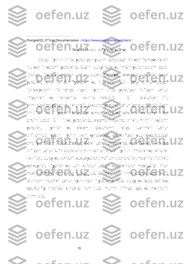 31PostgreSQL Official Documentation -  https://www.postgresql.org/docs/ 
Ikkinchi bob bo‘yicha xulosa
Django Python tilida yaratilgan yuqori darajadagi  bir  veb frameworkidir.
Bu   veb   ilovalarni   yaratishda   kuchli   qulayliklar   va   imkoniyatlar   taqdim   etadi.
Django   foydalanuvchilar   uchun   autentifikatsiya,   sessiyalar,   admin   panel
yaratish,   RESTful   API   yaratish   va   boshqalar   kabi   keng   qo‘llaniladigan
funktsiyalarni   o‘z   ichiga   olgan.   Python   tilida   yaratilgan   bo‘lgani   uchun
o‘rganishi   va   ishlashida   osonlik   beradi.C++:   C++   dasturlash   tili,
yomonlashmaydigan va ishonchli dasturlar yaratish uchun keng qo‘llaniladigan
bir   tildir.   Bu   til   yuqori   darajadagi   samaradorlik   va   tezkor   ishlov   berish   bilan
ajralib   turadi.   C++   ilova   yaratishda,   sistemani   nazorat   qilish,   mobil   ilovalarni
yaratish,   oyinlar   va   sistem   dasturlarini   ishga   tushirish   uchun
qo‘llaniladi.Python:   Python   oson   syntaksisga   ega   bo‘lgan   yuqori   darajadagi
amaliyot tilidir. U dasturlashga kirish uchun o‘rgatishga va ishlashga oson ega
bo‘lgani uchun ko‘p talabalar tomonidan tanlanadi. Python o‘rnatish va ishlatish
osonligi, qulay va qiziqarli xususiyatlari, ma’lumotlar analizi, mashina o‘qitish,
vebsaytlar,   o‘yinlar   va   turli   sohalar   uchun   kutubxonalar   mavjudligi   bilan
mashhurdir.Python   hozirgi   kunda   juda   tez   rivojlanib   bormoqda   va   katta   hisob
kitoblarni   bajarish   uchun   pythondan   foydalanish   juda   qulay   va   katta   tezlikka
ega.Sun’iy   intellekt   sohasida   ham   juda   muhim   o’ringa   ega   va   rivojlanib
bormoqda. 