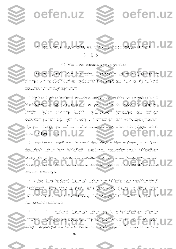 32III BOB. VEB PLATFORMASI UCHUN VEB ILOVA ISHLAB
CHIQISH
3.1. Veb ilova backend qismini yaratish
Backend   yozish   uchun   bir   nechta   dasturlash   tillari   mavjud,   va   har   bir
tilning o‘zining afzalliklari va foydalanish sohalariga ega. Ba’zi asosiy backend
dasturlash tillari quyidagilardir:
1. Python: Python backend dasturlash uchun juda mashhur va ommabop bir til
hisoblanadi.   Uning   oson   sintaksisi   va   yorqin   o‘qilishi   uning   afzalliklaridan
biridir.   Python   o‘zining   kuchli   foydalanuvchi   jamaatiga   ega   bo‘lgan
ekosistemiga ham ega. Python, keng qo‘llaniladigan frameworklarga (masalan,
Django,   Flask)   ega   bo‘lib,   ma’lumotlar   bazalari   bilan   integratsiya   qilish
imkonini ham beradi.
2.   JavaScript:   JavaScript   frontend   dasturlash   tilidan   tashqari,   u   backend
dasturlash   uchun   ham   ishlatiladi.   JavaScript,   brauzerlar   orqali   ishlaydigan
asosiy   skript   tilidir.   Backendda   JavaScript   ishlatilganda,   Node.js   ishlatiladi.
Node.js, JavaScriptni server tomonida ishlatish imkonini beradi va ko‘p modulli
muhitni taminlaydi.
3.   Ruby:   Ruby   backend   dasturlash   uchun   ham   ishlatiladigan   mashhur   bir   til
hisoblanadi.   Ruby   ning   asosiysi,   Rails   frameworki   (Ruby   on   Rails)   bilan
hamkorlik   qiladi.   Rails,   tez   va   qulay   backend   yaratishni   ta’minlaydigan   bir
framework hisoblanadi.
4.   PHP:   PHP   backend   dasturlash   uchun   eng   ko‘p   ishlatiladigan   tillardan
biridir.   PHP   ning   asosiy   afzalligi   uning   vebga   moslik   qilishi   va   HTML   bilan
qulay integratsiyasidir. Ko‘p serverlar PHP-ni o‘rnatgan bo‘lib, bu tilni backend 