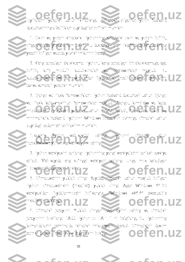 33loyihalarni   yaratish   uchun   ishlatishga   qo‘llanish   qilganlar.Python   backend
dasturlashning afzalliklari quyidagilar bo‘lishi mumkin:
1.   Oson   va   yorqin   sintaksis:   Pythonning   sintaksisi   oson   va   yorqin   bo‘lib,
o‘rganishi   va   yozishi   ham   oson.   Bu   dasturlash   tilini   iste’mol   qilish,   kodning
yetarli bo‘lgan vaqtda yozish imkonini beradi.
2.   Keng   tarqalgan   ekosistema:   Python,   keng   tarqalgan   bir   ekosistemaga   ega
bo‘lib,   ko‘p   modulli   kutubxonalari   va   frameworklari   mavjud.   Bu
kutubxonalardan   va   frameworklardan   foydalanish   orqali   backend   loyihalarini
tez va samarali yaratish mumkin.
3. Django va Flask frameworklari: Python backend dasturlash uchun Django
va   Flask   kabi   mashhur   frameworklar   mavjud.   Django,   kompleks   va   katta
miqdordagi   loyihalarni   yaratish   uchun   to‘g‘ri   keladi,   Flask   esa   oson   va
minimalistik   backend   Pythonni   Windows   operatsion   tizimiga   o‘rnatish   uchun
quyidagi qadamleri izohlashim mumkin:
1.Rasmiy   Python   veb-saytini   oching:   Pythonni   o‘rnatish   uchun
https://www.python.org veb-saytini oching.
2. Python versiyasini  tanlang:  Pythonning yangi  versiyalarini  tanlash  tavsiya
etiladi.   Veb-saytda   eng   so‘nggi   versiyani   tanlang.   Unga   mos   keladigan
"Download" tugmasini bosing.
3.   O‘rnatuvchini   yuklab   oling:   Saytda,   o‘rnatish   uchun   mavjud   bo‘lgan
Python   o‘rnatuvchisini   (installer)   yuklab   oling.   Agar   Windows   64-bit
versiyasidan   foydalanmoqchi   bo‘lsangiz,   "Windows   x86-64   executable
installer"ni tanlang.
4.   O‘rnatish   jarayoni:   Yuklab   olingan   .exe   faylini   oching   va   o‘rnatish
jarayonini   boshlang.   "Add   Python   to   PATH"   ni   belgilang,   bu   Pythonning
komandalarini   terminalda   ishlatish   imkoniyatini   beradi.   O‘rnatishni   davom
ettirish uchun "Install Now" tugmasini bosing. 