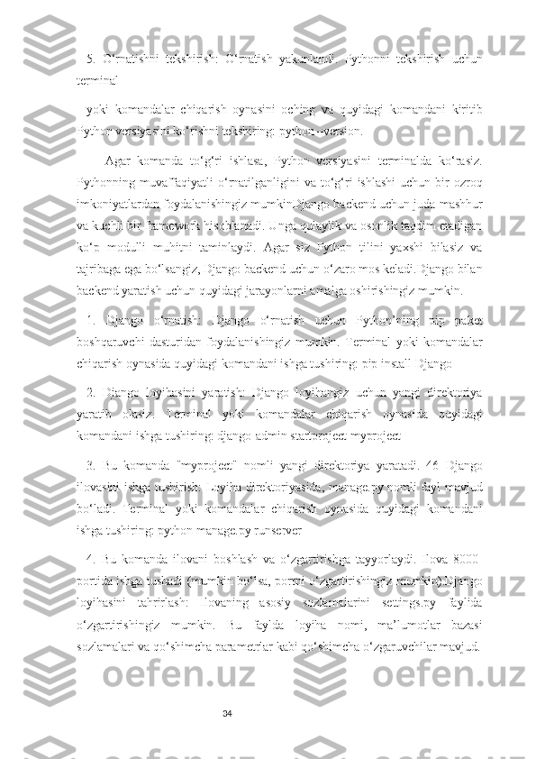 345.   O‘rnatishni   tekshirish:   O‘rnatish   yakunlandi.   Pythonni   tekshirish   uchun
terminal
yoki   komandalar   chiqarish   oynasini   oching   va   quyidagi   komandani   kiritib
Python versiyasini ko‘rishni tekshiring: python –version.
Agar   komanda   to‘g‘ri   ishlasa,   Python   versiyasini   terminalda   ko‘rasiz.
Pythonning  muvaffaqiyatli   o‘rnatilganligini  va  to‘g‘ri   ishlashi  uchun  bir   ozroq
imkoniyatlardan foydalanishingiz mumkinDjango backend uchun juda mashhur
va kuchli bir framework hisoblanadi. Unga qulaylik va osonlik taqdim etadigan
ko‘p   modulli   muhitni   taminlaydi.   Agar   siz   Python   tilini   yaxshi   bilasiz   va
tajribaga ega bo‘lsangiz, Django backend uchun o‘zaro mos keladi.Django bilan
backend yaratish uchun quyidagi jarayonlarni amalga oshirishingiz mumkin.
1.   Django   o‘rnatish:   Django   o‘rnatish   uchun   Python’ning   pip   paket
boshqaruvchi   dasturidan   foydalanishingiz   mumkin.   Terminal   yoki   komandalar
chiqarish oynasida quyidagi komandani ishga tushiring: pip install Django
2.   Django   loyihasini   yaratish:   Django   loyihangiz   uchun   yangi   direktoriya
yaratib   olasiz.   Terminal   yoki   komandalar   chiqarish   oynasida   quyidagi
komandani ishga tushiring: django-admin startproject myproject
3.   Bu   komanda   "myproject"   nomli   yangi   direktoriya   yaratadi.   46   Django
ilovasini ishga tushirish: Loyiha direktoriyasida, manage.py nomli fayl mavjud
bo‘ladi.   Terminal   yoki   komandalar   chiqarish   oynasida   quyidagi   komandani
ishga tushiring: python manage.py runserver
4.   Bu   komanda   ilovani   boshlash   va   o‘zgartirishga   tayyorlaydi.   Ilova   8000-
portida ishga tushadi (mumkin bo‘lsa, portni o‘zgartirishingiz mumkin).Django
loyihasini   tahrirlash:   Ilovaning   asosiy   sozlamalarini   settings.py   faylida
o‘zgartirishingiz   mumkin.   Bu   faylda   loyiha   nomi,   ma’lumotlar   bazasi
sozlamalari va qo‘shimcha parametrlar kabi qo‘shimcha o‘zgaruvchilar mavjud. 