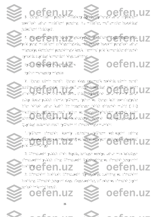 355. Django modelini yaratish: models.py faylida, loyihangiz uchun obyektlarni
tavsiflash   uchun   modellarni   yarating.   Bu   modellar,   ma’lumotlar   bazasidagi
jadvallarni ifodalaydi.
6.   Django   ma’lumotlar   bazasi   migratsiyalari:   Modellarni   o‘zgartirganingizda
yoki   yangi   modellarni   qo‘shganingizda,   ma’lumotlar   bazasini   yangilash   uchun
migratsiya skriptlarini yaratishingiz kerak. Terminal yoki komandalar chiqarish
oynasida quyidagi komandani ishga tushiring:
python manage.py makemigrations
python manage.py migrate
7.   Django   admin   paneli:   Django   sizga   avtomatik   ravishda   admin   paneli
taqdim   etadi,   bu   panel   orqali   ma’lumotlar   bazasidagi   ma’lumotlarni   tahrir
qilishingiz   mumkin.Endilikda   ushbu   tildan   foydalanish   uchun   o‘zimiz   uchun
qulay   dastur   yuklab   olamiz.PyCharm,   Python   va   Django   kabi   texnologiyalar
bilan   ishlash   uchun   kuchli   bir   integrlangan   ishlab   chiqarish   muhiti   (IDE)
hisoblanadi.   PyCharm   orqali   Python   va   Django   loyihalarini   yaratish,   kodni
tahrirlash,   ishga   tushirish   va   boshqalarini   bajarish   imkoniyatiga   egasiz.
Quyidagi qadamlar orqali PyCharm ni o‘rnatishingiz mumkin:
1.PyCharm   o‘rnatish:   Rasmiy   JetBrains   PyCharm   veb-saytini   oching
(https://www.jetbrains.com/pycharm/) va kerakli versiyani tanlang (Professional
yoki Community).
2.   O‘rnatuvchi   yuklab   olish:   Saytda,   tanlagan   versiya   uchun   mos   keladigan
o‘rnatuvchini   yuklab   oling.   O‘rnatuvchi   faylni   oching   va   o‘rnatish   jarayonini
boshlang.
3.   O‘rnatishni   boshlash:   O‘rnatuvchi   faylini   ishga   tushiring   va   o‘rnatishni
boshlang.   O‘rnatish   jarayoni   sizga   o‘zgaruvchilar,  to‘lovlar   va   o‘rnatish   joyini
tanlash imkonini beradi. 