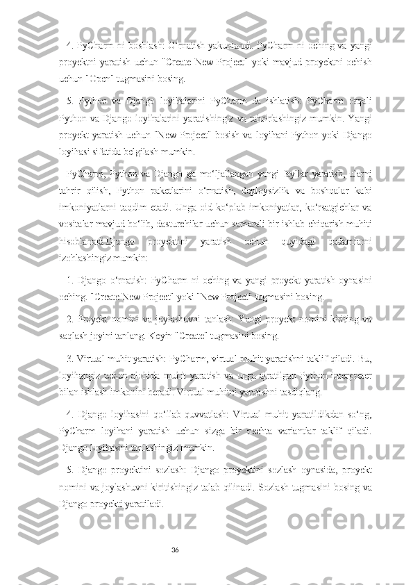 364. PyCharm ni boshlash:  O‘rnatish yakunlandi. PyCharm  ni  oching va yangi
proyektni   yaratish   uchun   "Create   New   Project"   yoki   mavjud   proyektni   ochish
uchun "Open" tugmasini bosing.
5.   Python   va   Django   loyihalarini   PyCharm   da   ishlatish:   PyCharm   orqali
Python   va   Django   loyihalarini   yaratishingiz   va   tahrirlashingiz   mumkin.   Yangi
proyekt   yaratish   uchun   "New   Project"   bosish   va   loyihani   Python   yoki   Django
loyihasi sifatida belgilash mumkin.
PyCharm,   Python   va   Django   ga   mo‘ljallangan   yangi   fayllar   yaratish,   ularni
tahrir   qilish,   Python   paketlarini   o‘rnatish,   deploysizlik   va   boshqalar   kabi
imkoniyatlarni   taqdim   etadi.   Unga   oid   ko‘plab   imkoniyatlar,   ko‘rsatgichlar   va
vositalar mavjud bo‘lib, dasturchilar uchun samarali bir ishlab chiqarish muhiti
hisoblanadi.Django   proyektini   yaratish   uchun   quyidagi   qadamlarni
izohlashingiz mumkin:
1.   Django   o‘rnatish:   PyCharm   ni   oching   va   yangi   proyekt   yaratish   oynasini
oching. "Create New Project" yoki "New Project" tugmasini bosing.
2.   Proyekt   nomini   va   joylashuvni   tanlash:   Yangi   proyekt   nomini   kiriting   va
saqlash joyini tanlang. Keyin "Create" tugmasini bosing.
3. Virtual muhit yaratish: PyCharm, virtual muhit yaratishni taklif qiladi. Bu,
loyihangiz   uchun   alohida   muhit   yaratish   va   unga   ajratilgan   Python   interpreter
bilan ishlash imkonini beradi. Virtual muhitni yaratishni tasdiqlang.
4.   Django   loyihasini   qo‘llab-quvvatlash:   Virtual   muhit   yaratildikdan   so‘ng,
PyCharm   loyihani   yaratish   uchun   sizga   bir   nechta   variantlar   taklif   qiladi.
Django loyihasini tanlashingiz mumkin.
5.   Django   proyektini   sozlash:   Django   proyektini   sozlash   oynasida,   proyekt
nomini va joylashuvni kiritishingiz talab qilinadi. Sozlash tugmasini  bosing va
Django proyekti yaratiladi. 