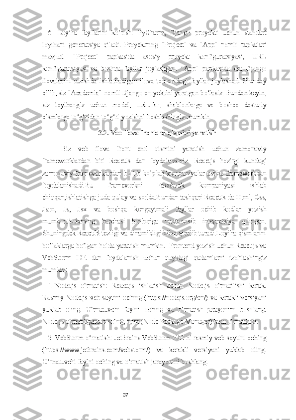 376.   Loyiha   fayllarini   ko‘rish:   PyCharm,   Django   proyekti   uchun   standart
loyihani   generatsiya   qiladi.   Proyektning   "Project"   va   "App"   nomli   papkalari
mavjud.   "Project"   papkasida   asosiy   proyekt   konfiguratsiyasi,   URL
konfiguratsiyasi   va   boshqa   fayllar   joylashgan.   "App"   papkasida   esa   Django
ilovalarini   tuzishda   ishlatiladigan   ilova   tomonidagi   fayllar   joylashadi.Shunday
qilib, siz "Academia" nomli Django proyektini yaratgan bo‘lasiz. Bundan keyin,
siz   loyihangiz   uchun   model,   URL-lar,   shablonlarga   va   boshqa   dasturiy
qismlarga to‘g‘ridan-to‘g‘ri yozishni boshlashingiz mumkin.
3.2. Veb ilova frontend qismini yaratish
Biz   veb   ilova   front   end   qismini   yaratish   uchun   zamonaviy
frameworklardan   biri   ReactJs   dan   foydalanamiz.   Reactjs   hozirgi   kundagi
zamonaviy framevorklardan bo’lib ko’plab kompaniyalar ushbu frameworkdan
foydalanishadi.Bu   framevorkni   Facebook   kompaniyasi   ishlab
chiqqan,ishlatishga juda qulay va sodda.Bundan tashqari ReactJs da Html, Css,
Json,   Js,   Jsx   va   boshqa   kengaytmali   fayllar   ochib   kodlar   yozish
mumkin.Bularning   barchasi   bir-biriga   muttanosib   integratsiya   qilingan.
Shuningdek ReactJS tezligi va dinamikligi bilan ajralib turadi.Loyiha qismlarini
bo’laklarga bo’lgan holda yaratish mumkin.  Frontend yozish uchun React.js va
VebStorm   IDE   dan   foydalanish   uchun   quyidagi   qadamlarni   izohlashingiz
mumkin:
1.  Node.js   o‘rnatish:   React.js   ishlatish   uchun   Node.js   o‘rnatilishi   kerak.
Rasmiy Node.js veb-saytini  oching (https://nodejs.org/en/) va kerakli versiyani
yuklab   oling.   O‘rnatuvchi   faylni   oching   va   o‘rnatish   jarayonini   boshlang.
Node.js o‘rnatilgandan so‘ng, npm (Node Package Manager) ham o‘rnatiladi.
2. VebStorm o‘rnatish: JetBrains VebStorm IDE ni rasmiy veb-saytini oching
(https://www.jetbrains.com/vebstorm/)   va   kerakli   versiyani   yuklab   oling.
O‘rnatuvchi faylni oching va o‘rnatish jarayonini boshlang. 