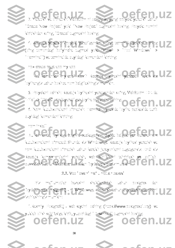 383. Yaratish va o‘rnatish: VebStorm ni oching va yangi proyekt yaratish uchun
"Create   New   Project"   yoki   "New   Project"   tugmasini   bosing.   Proyekt   nomini
kiritishdan so‘ng, "Create" tugmasini bosing.
4.   React.js   yaratish:   Proyekt   yaratilgandan   so‘ng,   terminal   oynasini   oching
(o‘ng   tomondagi   bo‘yincha   tugmasi   yoki   "View"   ->   "Tool   Windows"   ->
"Terminal") va terminalda quyidagi komandani kiriting:
npx create-react-app my-app
Bu   komanda   "my-app"   nomli   React.js   loyihasini   yaratadi.   Lekin   siz
loyihangiz uchun boshqa nom belgilashingiz mumkin.
5. Proyektni ochish: React.js loyihasini yaratgandan so‘ng, VebStorm IDE da
"File" -> "Open" orqali yaratilgan loyiha papkasini oching.
6.   Npm   kutubxonalarni   o‘rnatish:   Terminal   oynasida   loyiha   papkasida   turib
quyidagi komandani kiriting:
npm install
Bu   komanda,   loyihaga   bog‘liq   package.json   faylda   belgilangan   barcha   npm
kutubxonalarni   o‘rnatadi.Shunda   siz   Windowsga   React.js   loyihasi   yaratish   va
npm   kutubxonalarni   o‘rnatish   uchun   kerakli   jarayonlarni   tugatgansiz.   Endi   siz
React.js   komponentlarini   yaratish,   veb   sahifalarni   tahrirlash   va   qo‘llab-
quvvatlash uchun VebStorm IDE dan foydalanishingiz mumkin.
3.3. Veb ilovani ma’lumotlar bazasi
Biz   ma’lumotlar   bazasini   shakllantirish   uchun   postgres   dan
foydalanamiz.PostgreSQL  ni Windowsga o‘rnatish uchun quyidagi  qadamlarni
izohlashingiz mumkin:
1.Rasmiy   PostgreSQL   veb-saytini   oching   (https://www.postgresql.org)   va
yuklab olish sahifasiga kirib, yuqoridagi "Download" tugmasini bosing. 