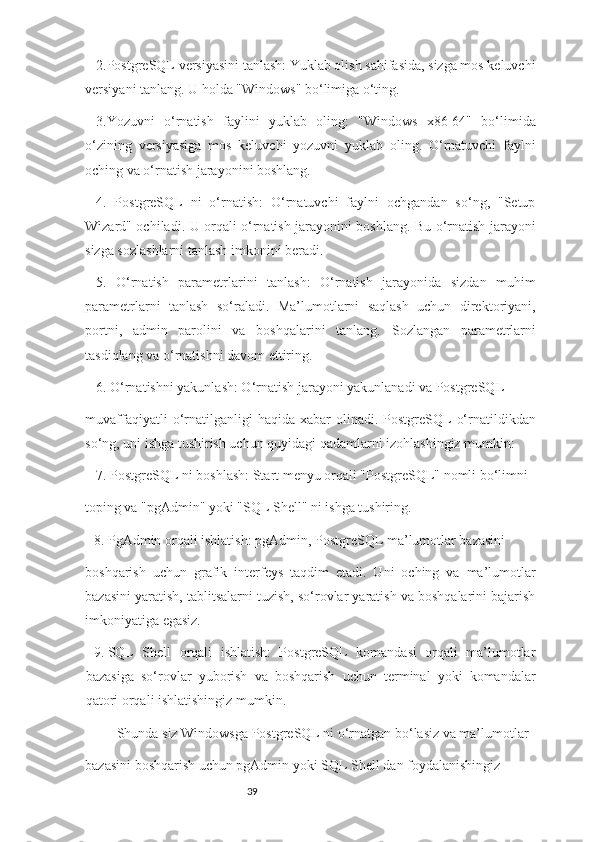 392.PostgreSQL versiyasini tanlash: Yuklab olish sahifasida, sizga mos keluvchi
versiyani tanlang. U holda "Windows" bo‘limiga o‘ting.
3.Yozuvni   o‘rnatish   faylini   yuklab   oling:   "Windows   x86-64"   bo‘limida
o‘zining   versiyasiga   mos   keluvchi   yozuvni   yuklab   oling.   O‘rnatuvchi   faylni
oching va o‘rnatish jarayonini boshlang.
4.   PostgreSQL   ni   o‘rnatish:   O‘rnatuvchi   faylni   ochgandan   so‘ng,   "Setup
Wizard" ochiladi. U orqali o‘rnatish jarayonini boshlang. Bu o‘rnatish jarayoni
sizga sozlashlarni tanlash imkonini beradi.
5.   O‘rnatish   parametrlarini   tanlash:   O‘rnatish   jarayonida   sizdan   muhim
parametrlarni   tanlash   so‘raladi.   Ma’lumotlarni   saqlash   uchun   direktoriyani,
portni,   admin   parolini   va   boshqalarini   tanlang.   Sozlangan   parametrlarni
tasdiqlang va o‘rnatishni davom ettiring.
6. O‘rnatishni yakunlash: O‘rnatish jarayoni yakunlanadi va PostgreSQL
muvaffaqiyatli  o‘rnatilganligi  haqida  xabar  olinadi.  PostgreSQL   o‘rnatildikdan
so‘ng, uni ishga tushirish uchun quyidagi qadamlarni izohlashingiz mumkin:
7.  PostgreSQL ni boshlash: Start menyu orqali "PostgreSQL" nomli bo‘limni
toping va "pgAdmin" yoki "SQL Shell" ni ishga tushiring.
8.  PgAdmin orqali ishlatish: pgAdmin, PostgreSQL ma’lumotlar bazasini
boshqarish   uchun   grafik   interfeys   taqdim   etadi.   Uni   oching   va   ma’lumotlar
bazasini yaratish, tablitsalarni tuzish, so‘rovlar yaratish va boshqalarini bajarish
imkoniyatiga egasiz.
9.  SQL   Shell   orqali   ishlatish:   PostgreSQL   komandasi   orqali   ma’lumotlar
bazasiga   so‘rovlar   yuborish   va   boshqarish   uchun   terminal   yoki   komandalar
qatori orqali ishlatishingiz mumkin.
Shunda siz Windowsga PostgreSQL ni o‘rnatgan bo‘lasiz va ma’lumotlar
bazasini boshqarish uchun pgAdmin yoki SQL Shell dan foydalanishingiz 