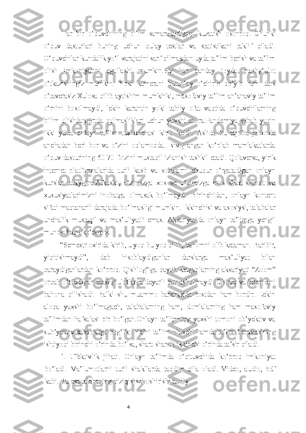 4Har   bir   o‘quvchining   bilim   samaradorligini   kuzatish   osonroq.   Chunki
o‘quv   dasturlari   buning   uchun   qulay   testlar   va   statistikani   taklif   qiladi.
O‘quvchilar kundalik yo‘l xarajatini sarf qilmasdan uyda ta’lim berish va ta’lim
olish   imkoniyatini   egallashi   mumkin.Siz   har   qanday   joyda   mashg‘ulot
o‘tkazishingiz   mumkin.   Yoki   kamerani   butunlay   o‘chirib   qo‘yib   ham   dars
o‘taverasiz.Xulosa qilib aytishim mumkinki, masofaviy ta’lim an’anaviy ta’lim
o‘rnini   bosolmaydi,   lekin   karantin   yoki   tabiiy   ofat   vaqtida   o‘quvchilarning
bilim   olishdan   ortda   qolmasliklari   uchun   yaxshi   chora.Pandemiya   sabab   yaqin
ikki   yilda   onlayn   ta’lim   tushunchasi   kirib   keldi.   Aslida   bu   tajriba   jahonda
anchadan   beri   bor   va   o‘zini   oqlamoqda.   Rivojlangan   ko‘plab   mamlakatlarda
o‘quv dasturining 60-70 foizini mustaqil izlanish tashkil etadi. Qolaversa, yirik
internet   platformalarida   turli   kasb   va   sohalarni   chuqur   o‘rgatadigan   onlayn
kurslar   talaygina.Afsuski,   o‘zimizga   xos   va   o‘zimizga   mos   shart-sharoit   va
xususiyatlarimizni   inobatga   olmasak   bo‘lmaydi.   Birinchidan,   onlayn   kontent
sifati maqtanarli darajada bo‘lmasligi mumkin. Ikkinchisi va asosiysi, talabalar
unchalik   mustaqil   va   mas’uliyatli   emas.   Aksariyatida   onlayn   ta’limga   yengil
munosabatni ko‘ramiz.
   “Semestr oxirida kirib, u yoq-bu yoq qilib, bahomni olib ketaman. Baribir,
yiqitishmaydi”,   deb   hisoblaydiganlar   darslarga   mas’uliyat   bilan
qaraydiganlardan ko‘proq. Qishlog‘iga qaytib ketganlarning aksariyati “Zoom”
orqali o‘tiladigan mashg‘ulotlarga deyarli qatnasholmaydi. Chiroq va internetni
bahona   qilishadi.   Balki   shu   muammo   barchasida   rostdan   ham   bordir.   Lekin
aloqa   yaxshi   bo‘lmagach,   talabalarning   ham,   domlalarning   ham   masofaviy
ta’limdan   hafsalasi   pir   bo‘lgan.Onlayn   ta’limning   yaxshi   tomoni   ob’yektiv   va
sub’yektiv sabablarga bog‘liq. Ya’ni ta’lim oluvchi hamda ta’lim beruvchining
ishtiyoqi birinchi o‘rinda bo‘lsa, shart-sharoit ikkinchi o‘rinda ta’sir qiladi. 
1.  Effektivlik   jihati.   Onlayn   ta’limda   o‘qituvchida   ko‘proq   imkoniyat
bo‘ladi.   Ma’lumotlarni   turli   shakllarda   taqdim   qila   oladi.   Video,   audio,   pdf
kabi. Bu esa talabaning qiziqishini oshirishi tabiiy. 