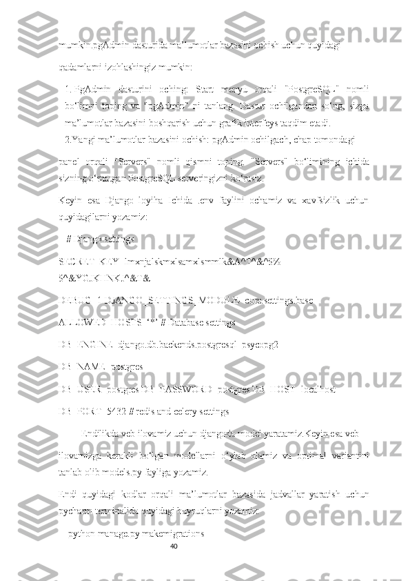 40mumkin.pgAdmin dasturida ma’lumotlar bazasini ochish uchun quyidagi
qadamlarni izohlashingiz mumkin:
1.  PgAdmin   dasturini   oching:   Start   menyu   orqali   "PostgreSQL"   nomli
bo‘limni   toping   va   "pgAdmin"   ni   tanlang.   Dastur   ochilgandan   so‘ng,   sizga
ma’lumotlar bazasini boshqarish uchun grafik interfeys taqdim etadi.
2.Yangi ma’lumotlar bazasini ochish: pgAdmin ochilgach, chap tomondagi
panel   orqali   "Servers"   nomli   qismni   toping.   "Servers"   bo‘limining   ichida
sizning o‘rnatgan PostgreSQL serveringizni ko‘rasiz.
Keyin   esa   Django   loyiha   Ichida   .env   faylini   ochamiz   va   xavfsizlik   uchun
quyidagilarni yozamiz:
# Django settings
SECRET_KEY=lmxnjalskmxlsamxlsmmlk&A^T^&^$%
$^&YGJKHNKJ^&T&
DEBUG=1 DJANGO_SETTINGS_MODULE=core.settings.base
ALLOWED_HOSTS=‘*’ # Database settings
DB_ENGINE=django.db.backends.postgresql_psycopg2 
DB_NAME=postgres
DB_USER=postgres DB_PASSWORD=postgres DB_HOST=localhost
DB_PORT=5432 # redis and celery settings
Endilikda veb ilovamiz uchun djangoda model yaratamiz.Keyin esa veb
ilovamizga   kerakli   bo‘lgan   modellarni   o‘ylab   olamiz   va   optimal   variantini
tanlab olib models.py fayliga yozamiz.
Endi   quyidagi   kodlar   orqali   ma’lumotlar   bazasida   jadvallar   yaratish   uchun
pycharm terminalida quyidagi buyruqlarni yozamiz:
python manage.py makemigrations 