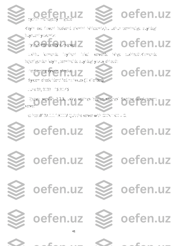 41python manage.py migrate
Keyin   esa   ilovani   backend   qismini   ishlatamiz,bu   uchun   terminalga   quyidagi
buyruqni yozamiz:
Python manage.py runserver
Ushbu   komanda   loyihani   lokal   serverda   ishga   tushiradi.Komanda
bajarilgandan keyin , terminalda quyidagi yozuv chiqadi:
Performing system checks…
System check identified no issues (0 silenced). 
June 23, 2023 - 15:30:45
Django   version   3.2.5,   using   settings   'project.settings'   Starting   development
server
at http://127.0.0.1:8000/ Quit the server with CONTROL-C. 