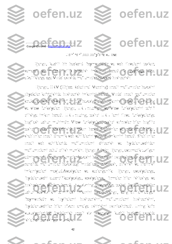 42Google Chrome -   https://fayllar.org/
Uchinchi bob bo‘yicha xulosa
Django,   kuchli   bir   backend   freymvorkidir   va   veb   ilovalarni   tezkor,
samarali   va   ma’mul   qilib   yaratish   imkonini   beradi.   U   quyidagi   katta
afzalliklarga ega:Model asosida ma’lumotlar bazasini boshqarish:
  Django, ORM  (Object-Relational  Mapping)  orqali  ma’lumotlar  bazasini
obyektlar   ko‘rinishida   boshqarish   imkonini   beradi.   Model   orqali   ma’lumotlar
strukturasini ta’rifi va ma’lumotlar bazasiga ulash imkonini beradi.URL-routing
va   view   funksiyalar:   Django,   URL-routingni   va   view   funksiyalarini   ta’rifi
qilishga   imkon   beradi.   URL-routing,   tashqi   URL   larni   ilova   funksiyalariga
bog‘lash   uchun   muhimdir.   View   funksiyalari,   tashqi   so‘rovlar   bilan   bog‘liq
tashqi   logikani   boshqarishga   imkon   beradi.Shablonlar   va   matnlar:   Django,
shablonlar orqali dinamik veb sahifalarini yaratish imkonini beradi. Shablonlar
orqali   veb   sahifalarida   ma’lumotlarni   chiqarish   va   foydalanuvchidan
ma’lumotlarni qabul qilish mumkin.Django Admin: Django, avtomatik tuzilgan
admin paneli orqali ma’lumotlar bazasini boshqarishni osonlashtiradi. Bu admin
panelida   ma’lumotlar   bazasidagi   modellarni   tahrirlash,   qo‘shish   va   o‘chirish
imkoniyatlari   mavjud.Avasiyalar   va   saqlanganlik:   Django,   avasiyalarga,
foydalanuvchi   autentifikatsiyasiga,   sessiyalarga,   formalar   bilan   ishlashga   va
boshqalariga   yordam   beradi.   Bu,   sizning   ilovangizga   tashqi   foydalanuvchilar
uchun   xavfsizlikni   ta’minlash   imkonini   beradi.Django,   keng   qo‘llaniladigan
freymvorkdir   va   loyihalarni   boshqarishni,   ma’lumotlarni   boshqarishni,
foydalanuvchilar   bilan   o‘zaro   amalga   oshirishni   osonlashtiradi.   Uning   ko‘p
xususiyatlaridan   foydalanish   orqali   siz   ilovangizni   kuchli   backend   asosida
ishlab chiqarishingiz mumkin. 