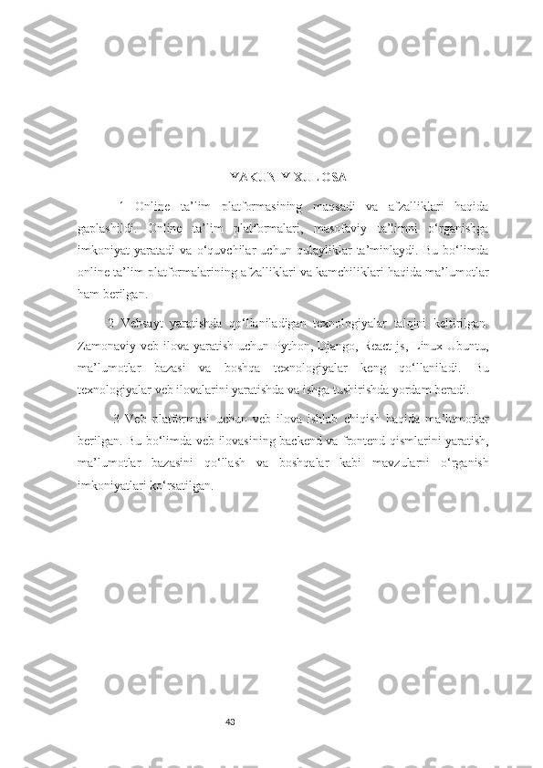 43 YAKUNIY XULOSA
  1   O nline   ta’lim   platformasining   maqsadi   va   afzalliklari   haqida
gaplashildi.   Online   ta’lim   platformalari,   masofaviy   ta’limni   o‘rganishga
imkoniyat   yaratadi   va   o‘quvchilar   uchun   qulayliklar   ta’minlaydi.   Bu   bo‘limda
online ta’lim platformalarining afzalliklari va kamchiliklari haqida ma’lumotlar
ham berilgan. 
2   V ebsayt   yaratishda   qo‘llaniladigan   texnologiyalar   talqini   keltirilgan.
Zamonaviy veb  ilova  yaratish  uchun Python, Django, React  js, Linux Ubuntu,
ma’lumotlar   bazasi   va   boshqa   texnologiyalar   keng   qo‘llaniladi.   Bu
texnologiyalar veb ilovalarini yaratishda va ishga tushirishda yordam beradi.
  3   V eb   platformasi   uchun   veb   ilova   ishlab   chiqish   haqida   ma’lumotlar
berilgan. Bu bo‘limda veb ilovasining backend va frontend qismlarini yaratish,
ma’lumotlar   bazasini   qo‘llash   va   boshqalar   kabi   mavzularni   o‘rganish
imkoniyatlari ko‘rsatilgan.  