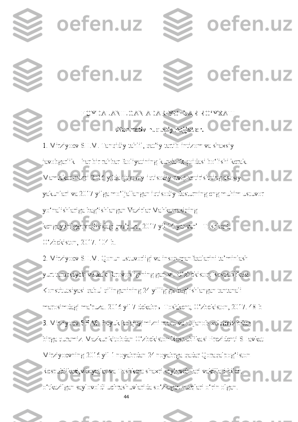 44FOYDALANILGAN ADABIYOTLAR RO‘YXATI
I.Normativ-huquqiy hujjatlar.
1.  Mirziyoev SH.M. Tanqidiy tahlil, qat’iy tartib-intizom va shaxsiy 
javobgarlik – har bir rahbar faoliyatining kundalik qoidasi bo‘lishi kerak. 
Mamlakatimizni 2016 yilda ijtimoiy-iqtisodiy rivojlantirishning asosiy 
yakunlari va 2017 yilga mo‘ljallangan iqtisodiy dasturning eng muhim ustuvor 
yo‘nalishlariga bag‘ishlangan Vazirlar Mahkamasining 
kengaytirilganmajlisidagi ma’ruza, 2017 yil 14 yanvar’ –Toshkent, 
O‘zbekiston, 2017. 104-b. 
2.  Mirziyoev SH.M. Qonun ustuvorligi va inson manfaatlarini ta’minlash
yurt taraqqiyoti va xalq farovonligining garovi. O‘zbekiston Respublikasi 
Konstitutsiyasi qabul qilinganining 24 yilligiga bag‘ishlangan tantanali 
marosimdagi ma’ruza. 2016 yil 7 dekabrь- Toshkent, O‘zbekiston, 2017. 48-b 
3.  Mirziyoev SH.M. Buyuk kelajagimizni mard va olijanob xalqimiz bilan 
birga quramiz. Mazkur kitobdan O‘zbekiston Respublikasi Prezidenti SHavkat 
Mirziyoevning 2016 yil 1 noyabrdan 24 noyabrga qadar Qoraqalpog‘iston 
Respublikasi,viloyatlar va Toshkent shaxri saylovchilari vakillari bilan 
o‘tkazilgan saylovoldi uchrashuvlarida so‘zlagan nutqlari o‘rin olgan.-  