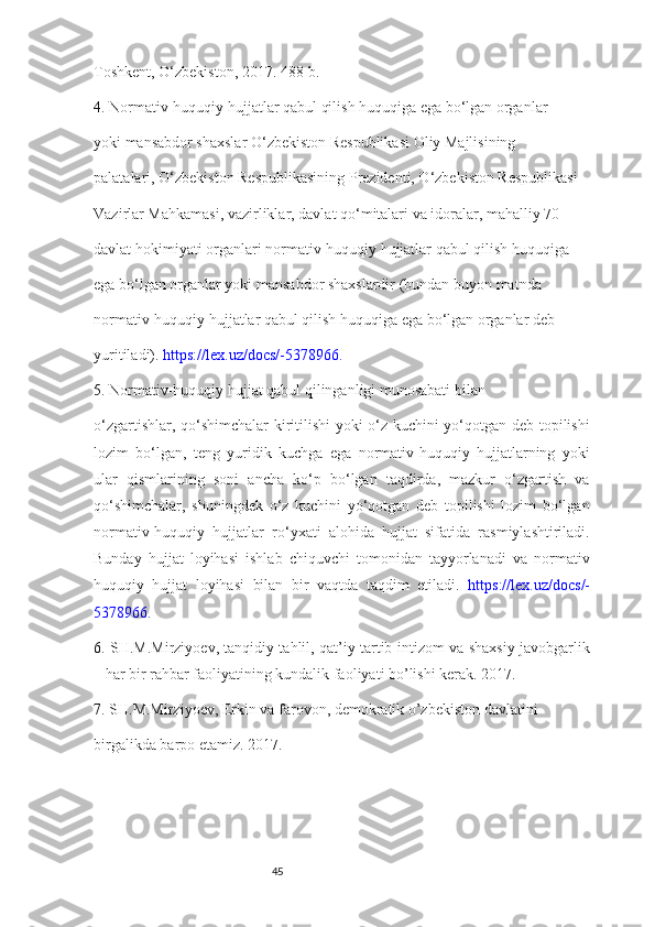 45Toshkent, O‘zbekiston, 2017. 488-b. 
4.  Normativ-huquqiy hujjatlar qabul qilish huquqiga ega bo‘lgan organlar 
yoki mansabdor shaxslar O‘zbekiston Respublikasi Oliy Majlisining 
palatalari, O‘zbekiston Respublikasining Prezidenti, O‘zbekiston Respublikasi 
Vazirlar Mahkamasi, vazirliklar, davlat qo‘mitalari va idoralar, mahalliy 70 
davlat hokimiyati organlari normativ-huquqiy hujjatlar qabul qilish huquqiga 
ega bo‘lgan organlar yoki mansabdor shaxslardir (bundan buyon matnda 
normativ-huquqiy hujjatlar qabul qilish huquqiga ega bo‘lgan organlar deb 
yuritiladi).  https://lex.uz/docs/-5378966. 
5.  Normativ-huquqiy hujjat qabul qilinganligi munosabati bilan 
o‘zgartishlar, qo‘shimchalar kiritilishi  yoki o‘z kuchini yo‘qotgan deb topilishi
lozim   bo‘lgan,   teng   yuridik   kuchga   ega   normativ-huquqiy   hujjatlarning   yoki
ular   qismlarining   soni   ancha   ko‘p   bo‘lgan   taqdirda,   mazkur   o‘zgartish   va
qo‘shimchalar,   shuningdek   o‘z   kuchini   yo‘qotgan   deb   topilishi   lozim   bo‘lgan
normativ-huquqiy   hujjatlar   ro‘yxati   alohida   hujjat   sifatida   rasmiylashtiriladi.
Bunday   hujjat   loyihasi   ishlab   chiquvchi   tomonidan   tayyorlanadi   va   normativ
huquqiy   hujjat   loyihasi   bilan   bir   vaqtda   taqdim   etiladi.   https://lex.uz/docs/-
5378966. 
6.   SH.M.Mirziyoev, tanqidiy tahlil, qat’iy tartib-intizom va shaxsiy javobgarlik
– har bir rahbar faoliyatining kundalik faoliyati bo’lishi kerak. 2017. 
7.  SH.M.Mirziyoev, Erkin va farovon, demokratik o’zbekiston davlatini 
birgalikda barpo etamiz. 2017.  