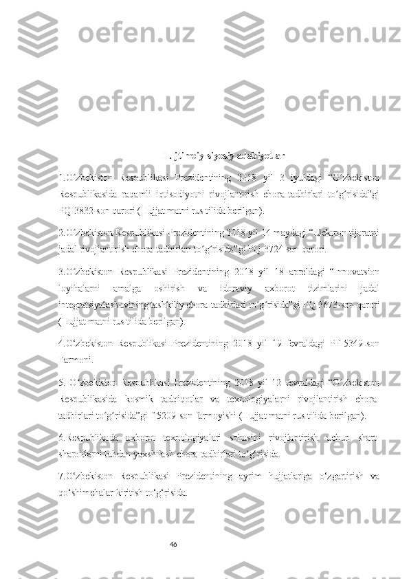 46II.Ijtimoiy-siyosiy adabiyotlar
1.O zbekiston   Respublikasi   Prezidentining   2018   yil   3   iyuldagi   “O zbekistonʻ ʻ
Respublikasida   raqamli   iqtisodiyotni   rivojlantirish   chora-tadbirlari   to g risida”gi	
ʻ ʻ
PQ-3832-son qarori (Hujjat matni rus tilida berilgan).
2.O zbekiston Respublikasi Prezidentining 2018 yil 14 maydagi “Elektron tijoratni	
ʻ
jadal rivojlantirish chora-tadbirlari to g risida”gi PQ-3724-son qarori.	
ʻ ʻ
3.O zbekiston   Respublikasi   Prezidentining   2018   yil   18   apreldagi   “Innovatsion	
ʻ
loyihalarni   amalga   oshirish   va   idoraviy   axborot   tizimlarini   jadal
integratsiyalashuvining tashkiliy chora-tadbirlari to g risida”gi PQ-3673-son qarori	
ʻ ʻ
(Hujjat matni rus tilida berilgan).
4.O‘zbekiston   Respublikasi   Prezidentining   2018   yil   19   fevraldagi   PF-5349-son
Farmoni.
5.   O zbekiston   Respublikasi   Prezidentining   2018   yil   12   fevraldagi   “O zbekiston	
ʻ ʻ
Respublikasida   kosmik   tadqiqotlar   va   texnologiyalarni   rivojlantirish   chora-
tadbirlari to g risida”gi f-5209-son farmoyishi (Hujjat matni rus tilida berilgan).	
ʻ ʻ
6.Respublikada   axborot   texnologiyalari   sohasini   rivojlantirish   uchun   shart-
sharoitlarni tubdan yaxshilash chora-tadbirlari to‘g‘risida.
7.O‘zbekiston   Respublikasi   Prezidentining   ayrim   hujjatlariga   o‘zgartirish   va
qo‘shimchalar kiritish to‘g‘risida. 