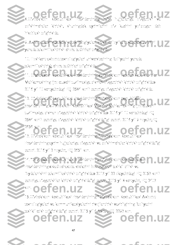 478.O‘zbekiston   Respublikasi   Prezidentining   ba’zi   hujjatlariga   o‘zgartish   va
qo‘shimchalar   kiritish,   shuningdek   ayrimlarini   o‘z   kuchini   yo‘qotgan   deb
hisoblash to‘g‘risida.
9. Axborot-kommunikatsiya texnologiyalari sohasida loyiha boshqaruvi tizimini 
yanada takomillashtirish chora-tadbirlari to‘g‘risida.
10. Toshkent axborot texnologiyalari universitetining faoliyatini yanada 
takomillashtirish chora-tadbirlari to‘g‘risida.
11. O‘zbekiston Respublikasi Prezidentining «O‘zbekiston Respublikasi Vazirlar 
Mahkamasining ijro etuvchi tuzilmasiga qisman o‘zgartirish kiritish to‘g‘risida» 
2016 yil 10 sentyabrdagi PQ-2584-sonli qaroriga o‘zgartish kiritish to‘g‘risida.
12. O‘zbekiston Respublikasi Prezidentining   “O‘zbekiston respublikasi 
prezidentining «O‘zbekiston Respublikasi Vazirlar Mahkamasining ijro etuvchi 
tuzilmasiga qisman o‘zgartirish kiritish to‘g‘risida» 2016 yil 10 sentabrdagi PQ-
2584-sonli qaroriga o‘zgartish kiritish to‘g‘risida”gi   qarori.   2016 yil 9 noyabr,PQ-
2656-son.
13. O‘zbekiston Respublikasi Prezidentining “O‘zbekiston Respublikasi 
Prezidentining ayrim hujjatlariga o‘zgartish va qo‘shimchalar kiritish to‘g‘risida”gi
qarori. 2016 yil 2 noyabr, PQ-2651-son.
14. “O‘zbekiston Respublikasi Prezidentining O‘zbekiston Respublikasi 
Prezidentining «Radiochastota spektrini boshqarishni tashkil qilish va 
foydalanishni takomillashtirish to‘g‘risida» 2013 yil 22 oktyabrdagi PQ-2053-sonli
qaroriga o‘zgartishlar kiritish to‘g‘risida”gi qarori.   2015 yil 8 sentyabr, PQ-2403-
son.
15.O‘zbekiston Respublikasi Prezidentining “O‘zbekiston Respublikasi Axborot 
texnologiyalari va kommunikatsiyalarini rivojlantirish vazirligining faoliyatini 
tashkil etish to‘g‘risida”gi qarori. 2015 yil 4 fevral, PQ-2293-son. 
