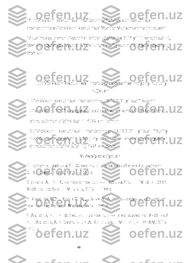 4816. O‘zbekiston Respublikasi Prezidentining   “O‘zbekiston respublikasi 
prezidentining «O‘zbekiston Respublikasi Vazirlar Mahkamasining ijro etuvchi
17.tuzilmasiga qisman o‘zgartirish kiritish to‘g‘risida» 2016 yil 10 sentabrdagi PQ-
2584-sonli qaroriga o‘zgartish kiritish to‘g‘risida”gi   qarori.   2016 yil 9 noyabr,PQ-
2656-son. 
III.  O‘zbekiston Respublikasi Prezidenti qarorlari va me’yoriy-huquqiy
hujjatlar
1.  O‘zbekiston Respublikasi Prezidentining, 05.10.2020 yildagi “Raqamli
O‘zbekiston - 2030” strategiyasini tasdiqlash va uni samarali amalga oshirish
chora-tadbirlari to‘g‘risidagi PF-6079-son Farmoni
2. O‘zbekiston   Respublikasi   Prezidentining   17.02.2021   yildagi   “Sun’iy
intellekt   texnologiyalarini   jadal   joriy   etish   uchun   shart-sharoitlar   yaratish
choratadbirlari to‘g‘risida”gi PQ-4996-son qaror i
IV.  Asosiy adabiyotlar
1.  Гарретт Д. Веб-дизайн. Элементы опыта взаимодействия / Д. Гарретт. —
СПб.: Символ-плюс, 2015. — 192 c.      
2.  Диков   А.   В.   Клиентские   технологии   веб-дизайна.   HTML5   и   CSS3.
Учебное пособие. — М.: Лань, 2019. — 188 c. 
3.  Боженюк А. В., Котов Э. М., Целых А. А. Интеллектуальные интернет-
технологии; Феникс - Москва, 2009. - 384 c.
4.  Акперов, И.Г. Информационные технологии в менеджменте: Учебник /
И.Г. Акперов, А.В. Сметанин, И.А. Коноплева. - М.: НИЦ ИНФРАМ, 2019.
- 400 c.   