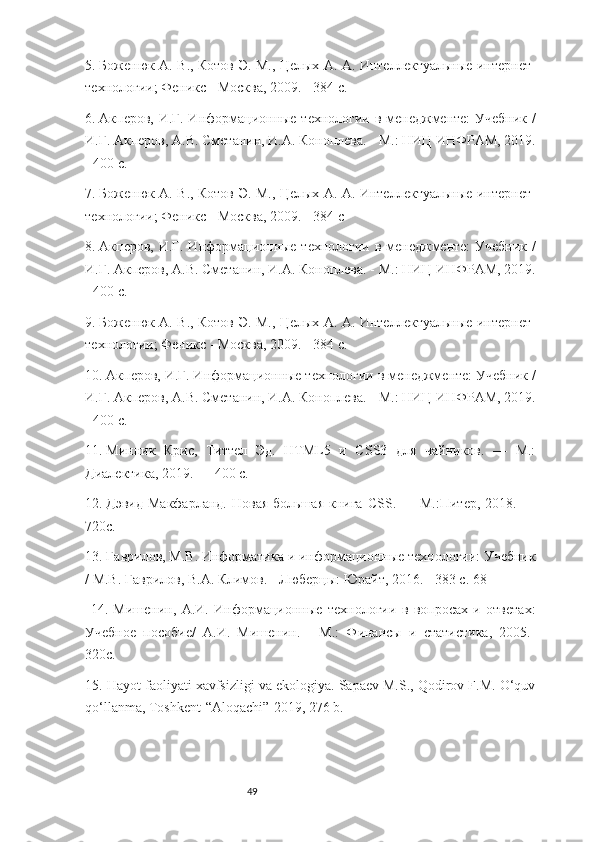 495.  Боженюк А. В., Котов Э. М., Целых А. А. Интеллектуальные интернет-
технологии; Феникс - Москва, 2009. - 384 c.
6.  Акперов, И.Г. Информационные технологии в менеджменте: Учебник /
И.Г. Акперов, А.В. Сметанин, И.А. Коноплева. - М.: НИЦ ИНФРАМ, 2019.
- 400 c.
7.  Боженюк А. В., Котов Э. М., Целых А. А. Интеллектуальные интернет-
технологии; Феникс - Москва, 2009. - 384 c
8.  Акперов, И.Г. Информационные технологии в менеджменте: Учебник /
И.Г. Акперов, А.В. Сметанин, И.А. Коноплева. - М.: НИЦ ИНФРАМ, 2019.
- 400 c.
9.  Боженюк А. В., Котов Э. М., Целых А. А. Интеллектуальные интернет-
технологии; Феникс - Москва, 2009. - 384 c.
10.  Акперов, И.Г. Информационные технологии в менеджменте: Учебник /
И.Г. Акперов, А.В. Сметанин, И.А. Коноплева. - М.: НИЦ ИНФРАМ, 2019.
- 400 c.
11.  Минник   Крис,   Титтел   Эд.   HTML5   и   CSS3   для   чайников.   —   М.:
Диалектика, 2019. — 400 c.
12.  Дэвид   Макфарланд.  Новая  большая  книга   CSS.  —  М.:Питер,   2018.  —
720c. 
13 . Гаврилов, М.В. Информатика и информационные технологии: Учебник
/ М.В. Гаврилов, В.А. Климов. - Люберцы: Юрайт, 2016. - 383 c. 68
  14 .   Мишенин,   А.И.   Информационные   технологии   в   вопросах   и   ответах:
Учебное   пособие/   А.И.   Мишенин.   -   М.:   Финансы   и   статистика,   2005.-
320c. 
15 . Hayot faoliyati xavfsizligi va ekologiya. Sapaev M.S., Qodirov F.M. O‘quv
qo‘llanma, Toshkent-“Aloqachi”-2019, 276 b. 