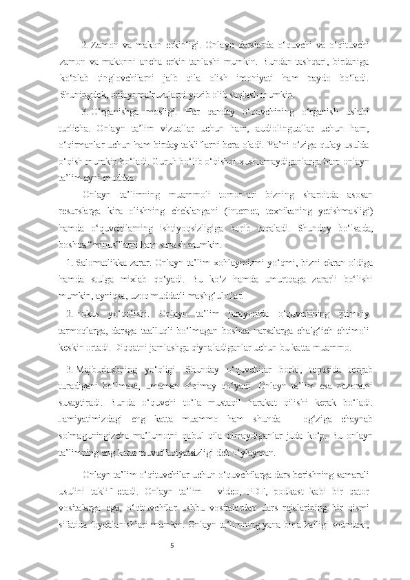 52.  Zamon   va   makon   erkinligi.   Onlayn   darslarda   o‘quvchi   va   o‘qituvchi
zamon   va   makonni   ancha   erkin   tanlashi   mumkin.   Bundan   tashqari,   birdaniga
ko‘plab   tinglovchilarni   jalb   qila   olish   imoniyati   ham   paydo   bo‘ladi.
Shuningdek, onlaynma’ruzalarni yozib olib saqlash mumkin.     
3.  O‘rganishga   mosligi.   Har   qanday   o‘quvchining   o‘rganish   uslubi
turlicha.   Onlayn   ta’lim   vizuallar   uchun   ham,   audiolinguallar   uchun   ham,
o‘qirmanlar uchun ham birday takliflarni bera oladi. Ya’ni o‘ziga qulay usulda
o‘qish mumkin bo‘ladi. Guruh bo‘lib o‘qishni xushlamaydiganlarga ham onlayn
ta’lim ayni muddao.
Onlayn   ta’limning   muammoli   tomonlari   bizning   sharoitda   asosan
resurslarga   kira   olishning   cheklangani   (internet,   texnikaning   yetishmasligi)
hamda   o‘quvchilarning   ishtiyoqsizligiga   borib   taqaladi.   Shunday   bo‘lsada,
boshqa “minus”larni ham sanash mumkin. 
1.  Salomatlikka  zarar.  Onlayn   ta’lim   xohlaymizmi-yo‘qmi,  bizni   ekran  oldiga
hamda   stulga   mixlab   qo‘yadi.   Bu   ko‘z   hamda   umurtqaga   zararli   bo‘lishi
mumkin, ayniqsa, uzoq muddatli mashg‘ulotlar.
2.  Fokus   yo‘qolishi.   Onlayn   ta’lim   jarayonida   o‘quvchining   ijtimoiy
tarmoqlarga,   darsga   taalluqli   bo‘lmagan   boshqa   narsalarga   chalg‘ich   ehtimoli
keskin ortadi. Diqqatni jamlashga qiynaladiganlar uchun bu katta muammo.
3.  Majburlashning   yo‘qligi.   Shunday   o‘quvchilar   borki,   tepasida   tergab
turadigani   bo‘lmasa,   umuman   o‘qimay   qo‘yadi.   Onlayn   ta’lim   esa   nazoratni
susaytiradi.   Bunda   o‘quvchi   to‘la   mustaqil   harakat   qilishi   kerak   bo‘ladi.
Jamiyatimizdagi   eng   katta   muammo   ham   shunda   –   og‘ziga   chaynab
solmaguningizcha   ma’lumotni   qabul   qila   olmaydiganlar   juda   ko‘p.   Bu   onlayn
ta’limning eng katta muvaffaqiyatsizligi deb o‘ylayman.
Onlayn ta’lim o‘qituvchilar uchun o‘quvchilarga dars berishning samarali
usulini   taklif   etadi.   Onlayn   ta’lim   -   video,   PDF,   podkast   kabi   bir   qator
vositalarga   ega,   o‘qituvchilar   ushbu   vositalardan   dars   rejalarining   bir   qismi
sifatida foydalanishlari mumkin. Onlayn ta’limning yana bir afzalligi shundaki, 