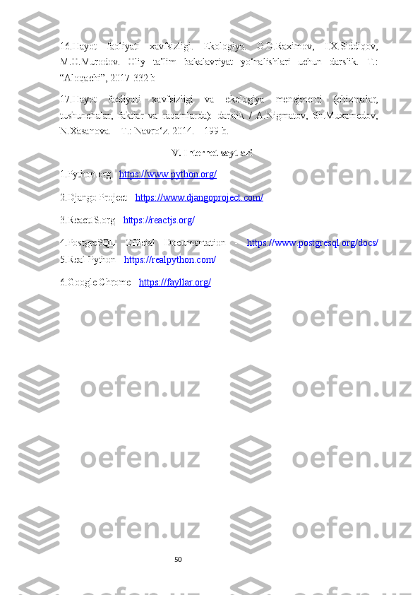 5016. Hayot   faoliyati   xavfsizligi.   Ekologiya.   O.D.Raximov,   I.X.Siddiqov,
M.O.Murodov.   Oliy   ta’lim   bakalavriyat   yo‘nalishlari   uchun   darslik.   T.:
“Aloqachi”, 2017-332 b
17. Hayot   faoliyati   xavfsizligi   va   ekologiya   menejmenti   (chizmalar,
tushunchalar,   faktlar   va   raqamlarda):   darslik   /   A.Nigmatov,   Sh.Muxamedov,
N.Xasanova. – T.: Navro‘z. 2014. – 199 b .
                                            V . Internet saytlari 
1.Python.org -  https://www.python.org/
2 .Django Project  -   https://www.djangoproject.com/
3 .ReactJS.org -  https://reactjs.org /
4 .PostgreSQL   Official   Documentation   -   https://www.postgresql.org/docs/
5 .Real Python -  https://realpython.com/
6.Google Chrome -   https://fayllar.org/ 