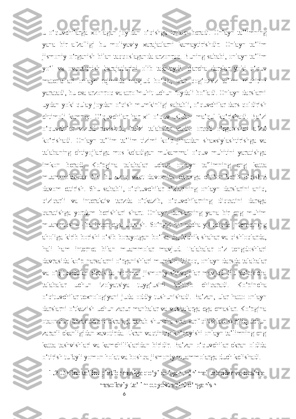 6u   o‘quvchilarga   xohlagan   joyidan   o‘qishga   imkon   beradi.   Onlayn   ta’limning
yana   bir   afzalligi   bu   moliyaviy   xarajatlarni   kamaytirishdir.   Onlayn   ta’lim
jismoniy o‘rganish bilan taqqoslaganda arzonroq. Buning sababi, onlayn ta’lim
yo‘l   va   ovqatlanish   harajatlarini   olib   tashlaydi.   Barcha   darslar   yoki   o‘quv
materiallari   onlayn   rejimida   mavjud   bo‘lib,   ular   qog‘ozsiz   ta’lim   muhitini
yaratadi, bu esa arzonroq va atrofmuhit uchun foydali bo‘ladi. Onlayn darslarni
uydan yoki qulay joydan o‘qish mumkinligi sababli, o‘quvchilar dars qoldirish
ehtimoli   kamroq.   O‘quvchilar   har   xil   o‘quv   uslubni   ma’qul   ko‘rishadi.   Ba’zi
o‘quvchilar   vizual   ravishda,   ba’zi   talabalar   audio   orqali   o‘rganishni   afzal
ko‘rishadi.   Onlayn   ta’lim   ta’lim   tizimi   ko‘p   jihatdan   shaxsiylashtirishga   va
talabaning   ehtiyojlariga   mos   keladigan   mukammal   o‘quv   muhitini   yaratishga
imkon   beradi.   Ko‘pgina   talabalar   uchun   onlayn   ta’limning   eng   katta
muammolaridan   biri   bu   uzoq   vaqt   davomida   ekranga   e’tibor   berib   o‘qishni
davom   ettirish.   Shu   sababli,   o‘qituvchilar   o‘zlarining   onlayn   darslarini   aniq,
qiziqarli   va   interaktiv   tarzda   o‘tkazib,   o‘quvchilarning   diqqatini   darsga
qaratishga   yordam   berishlari   shart.   Onlayn   darslarning   yana   bir   eng   muhim
muammosi  —  bu  Internetga   ulanish.  So‘nggi  bir   necha  yil  ichida  Internetning
aholiga kirib borishi o‘sib borayotgan bo‘lsa-da, kichik shahar va qishloqlarda,
hali   ham   internet   bilan   muammolar   mavjud.   Talabalar   o‘z   tengdoshlari
davrasida ko‘p narsalarni o‘rganishlari mumkin. Biroq, onlayn darsda talabalar
va   o‘qituvchilar   o‘rtasida   minimal   jismoniy   shovqinlar   mavjud.   Bu   ko‘pincha
talabalar   uchun   izolyatsiya   tuyg‘usini   keltirib   chiqaradi.   Ko‘pincha
o‘qituvchilar   texnologiyani   juda   oddiy   tushunishadi.   Ba’zan,   ular   hatto  onlayn
darslarni o‘tkazish uchun zarur manbalar va vositalarga ega emaslar. Ko‘pgina
otaonalar farzandlarini ekranga qarab shuncha soat sarf qilishlari sog‘liq uchun
zararli ekanligidan xavotirda. Ekran vaqtining ko‘payishi onlayn ta’limning eng
katta   tashvishlari   va   kamchiliklaridan   biridir.   Ba’zan   o‘quvchilar   ekran   oldida
o‘tirish tufayli yomon holat va boshqa jismoniy muammolarga duch kelishadi.
1.2 Online ta’lim platformasiga qo‘yiladigan minimal talablar va boshqa
masofaviy ta’lim obyektlarini o‘rganish 