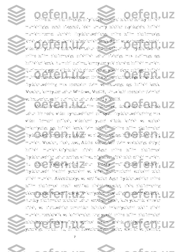 7Online ta’lim platformasiga qo‘yiladigan minimal talablar qanday bo‘lishi
mumkinligiga   qarab   o‘zgaradi,   lekin   umumiy   talablar   quyidagicha   bo‘lishi
mumkin:Internet   ulanishi:   Foydalanuvchilarga   online   ta’lim   platformasiga
kirish uchun internet ulanishi ta’minlanishi kerak. Stabil va tez internet ulanishi,
videolarni   yuqori   sifatda   ko‘rish   uchun   muhimdir.Qurilma:   Foydalanuvchilar
online   ta’lim   platformasiga   qo‘shilish   uchun   o‘zlariga   mos   qurilmaga   ega
bo‘lishlari kerak. Bu mobil qurilma, kompyuter yoki planshet bo‘lishi mumkin.
Qurilmaning yuqori sifatda ishlab chiqarilgan va yaxshi ekran qobiliyati bo‘lishi
muhimdir.Operatsiontizim va brauzer: Online ta’lim platformasiga kirish uchun
foydalanuvchining   mos   operatsion   tizim   va   brauzerga   ega   bo‘lishi   kerak.
Masalan,  kompyuter uchun Windows, MacOS, Linux kabi operatsion tizimlari
va brauzerlar, mobil qurilmalar uchun Android yoki iOS.
Video   o’rnatuvchi:   Online   ta’lim   platformasi,   dars   videolarini   ko‘rish
uchun   bir   necha   video   oynatuvchilarni   qo‘llaydi.   Foydalanuvchilarining   mos
video   formatni   qo‘llash,   videolarni   yuqori   sifatda   ko‘rish   va   saqlash
imkoniyatiga   ega   bo‘lishi   kerak.Tizim   talablari:   Online   ta’lim   platformalari
foydalanuvchilarning  tizim  talablari  va  plug-inlarga  ega  bo‘lishini   talab  qilishi
mumkin.   Masalan,   Flash,   Java,   Adobe   Reader   kabi   tizim   vositalariga   ehtiyoj
bo‘lishi   mumkin.Ro‘yhatdan   o‘tish:   Agar   online   ta’lim   platformasi
foydalanuvchilar uchun tartibga solinsa, ro‘yhatdan o‘tish talab etilishi mumkin.
Bu   talab,   foydalanuvchilar   uchun   shaxsiy   ma’lumotlarni   kiritishni,
foydalanuvchi   hisobini   yaratishni   va   kirish   ma’lumotlarini   saqlashni   talab
qilishi   mumkin.   Akkreditatsiya   va   sertifikatlar:   Agar   foydalanuvchilar   online
ta’lim   platformasi   orqali   sertifikat   olishni   istasalar,   o‘sha   platformaning
akkreditatsiya   va   sertifikatsiya   imkoniyatlari   mavjudligini   tekshirish   kerak.
Bunday   platformalar   talabalar   uchun   sertifikat   berish,   kurs   yakunida   sinovlar
o‘tish,   va   o‘qituvchilar   tomonidan   baholash   imkoniyatlarini   taklif   qilishi
mumkin.Interaktivlik   va   ko‘nikmalar:   Eng   yaxshi   online   ta’lim   platformalari
talabalarga   interaktiv   o‘qish   tajribasi   taqdim   etishda   jiddiyroq   muhitlar
yaratishga   intiladi.   Bu,   qo‘llab-quvvatlanadigan   testlar,   savollar   va   javoblar, 