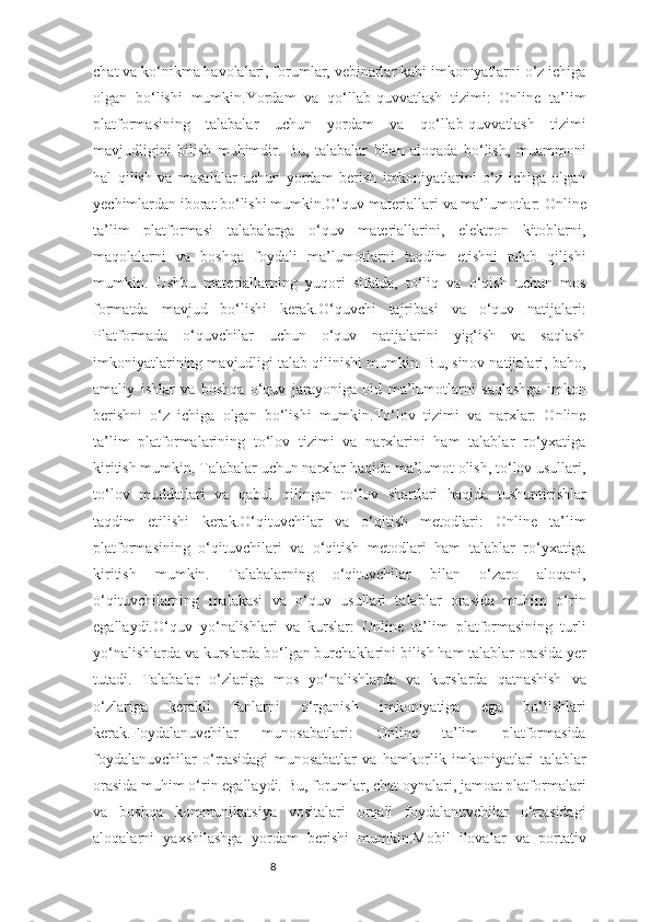 8chat va ko‘nikma havolalari, forumlar, vebinarlar kabi imkoniyatlarni o‘z ichiga
olgan   bo‘lishi   mumkin.Yordam   va   qo‘llab-quvvatlash   tizimi:   Online   ta’lim
platformasining   talabalar   uchun   yordam   va   qo‘llab-quvvatlash   tizimi
mavjudligini   bilish   muhimdir.   Bu,   talabalar   bilan   aloqada   bo‘lish,   muammoni
hal   qilish   va   masalalar   uchun   yordam   berish   imkoniyatlarini   o‘z   ichiga   olgan
yechimlardan iborat bo‘lishi mumkin.O‘quv materiallari va ma’lumotlar: Online
ta’lim   platformasi   talabalarga   o‘quv   materiallarini,   elektron   kitoblarni,
maqolalarni   va   boshqa   foydali   ma’lumotlarni   taqdim   etishni   talab   qilishi
mumkin.   Ushbu   materiallarning   yuqori   sifatda,   to‘liq   va   o‘qish   uchun   mos
formatda   mavjud   bo‘lishi   kerak.O‘quvchi   tajribasi   va   o‘quv   natijalari:
Platformada   o‘quvchilar   uchun   o‘quv   natijalarini   yig‘ish   va   saqlash
imkoniyatlarining mavjudligi talab qilinishi mumkin. Bu, sinov natijalari, baho,
amaliy   ishlar   va   boshqa   o‘quv   jarayoniga   oid   ma’lumotlarni   saqlashga   imkon
berishni   o‘z   ichiga   olgan   bo‘lishi   mumkin.To‘lov   tizimi   va   narxlar:   Online
ta’lim   platformalarining   to‘lov   tizimi   va   narxlarini   ham   talablar   ro‘yxatiga
kiritish mumkin. Talabalar uchun narxlar haqida ma’lumot olish, to‘lov usullari,
to‘lov   muddatlari   va   qabul   qilingan   to‘lov   shartlari   haqida   tushuntirishlar
taqdim   etilishi   kerak.O‘qituvchilar   va   o‘qitish   metodlari:   Online   ta’lim
platformasining   o‘qituvchilari   va   o‘qitish   metodlari   ham   talablar   ro‘yxatiga
kiritish   mumkin.   Talabalarning   o‘qituvchilar   bilan   o‘zaro   aloqani,
o‘qituvchilarning   malakasi   va   o‘quv   usullari   talablar   orasida   muhim   o‘rin
egallaydi.O‘quv   yo‘nalishlari   va   kurslar:   Online   ta’lim   platformasining   turli
yo‘nalishlarda va kurslarda bo‘lgan burchaklarini bilish ham talablar orasida yer
tutadi.   Talabalar   o‘zlariga   mos   yo‘nalishlarda   va   kurslarda   qatnashish   va
o‘zlariga   kerakli   fanlarni   o‘rganish   imkoniyatiga   ega   bo‘lishlari
kerak.Foydalanuvchilar   munosabatlari:   Online   ta’lim   platformasida
foydalanuvchilar   o‘rtasidagi   munosabatlar   va   hamkorlik   imkoniyatlari   talablar
orasida muhim o‘rin egallaydi. Bu, forumlar, chat oynalari, jamoat platformalari
va   boshqa   kommunikatsiya   vositalari   orqali   foydalanuvchilar   o‘rtasidagi
aloqalarni   yaxshilashga   yordam   berishi   mumkin.Mobil   ilovalar   va   portativ 