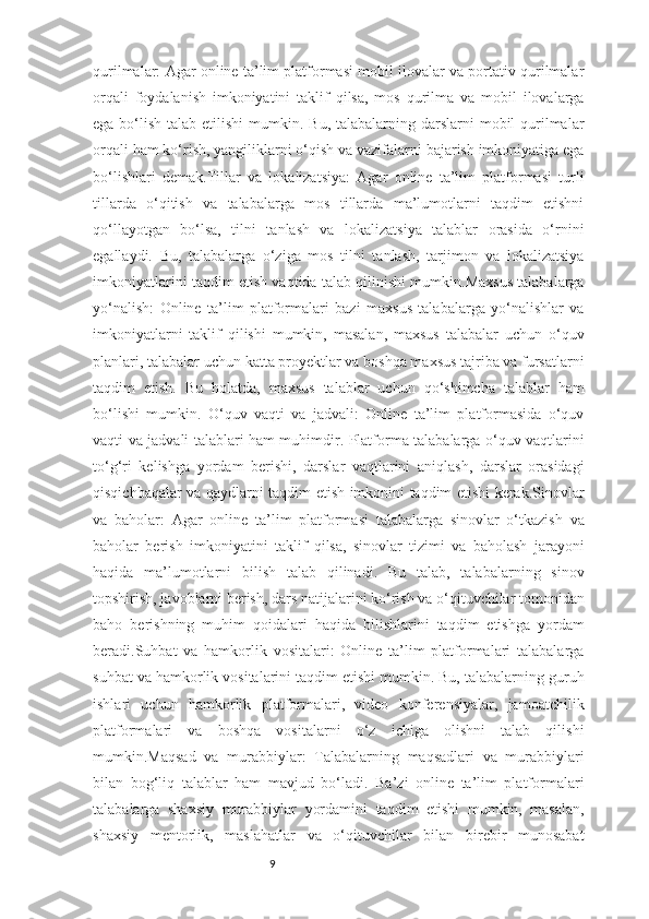 9qurilmalar: Agar online ta’lim platformasi mobil ilovalar va portativ qurilmalar
orqali   foydalanish   imkoniyatini   taklif   qilsa,   mos   qurilma   va   mobil   ilovalarga
ega bo‘lish talab etilishi  mumkin. Bu,  talabalarning darslarni  mobil  qurilmalar
orqali ham ko‘rish, yangiliklarni o‘qish va vazifalarni bajarish imkoniyatiga ega
bo‘lishlari   demak.Tillar   va   lokalizatsiya:   Agar   online   ta’lim   platformasi   turli
tillarda   o‘qitish   va   talabalarga   mos   tillarda   ma’lumotlarni   taqdim   etishni
qo‘llayotgan   bo‘lsa,   tilni   tanlash   va   lokalizatsiya   talablar   orasida   o‘rnini
egallaydi.   Bu,   talabalarga   o‘ziga   mos   tilni   tanlash,   tarjimon   va   lokalizatsiya
imkoniyatlarini taqdim etish vaqtida talab qilinishi mumkin.Maxsus talabalarga
yo‘nalish:   Online   ta’lim   platformalari   bazi   maxsus   talabalarga   yo‘nalishlar   va
imkoniyatlarni   taklif   qilishi   mumkin,   masalan,   maxsus   talabalar   uchun   o‘quv
planlari, talabalar uchun katta proyektlar va boshqa maxsus tajriba va fursatlarni
taqdim   etish.   Bu   holatda,   maxsus   talablar   uchun   qo‘shimcha   talablar   ham
bo‘lishi   mumkin.   O‘quv   vaqti   va   jadvali:   Online   ta’lim   platformasida   o‘quv
vaqti va jadvali talablari ham muhimdir. Platforma talabalarga o‘quv vaqtlarini
to‘g‘ri   kelishga   yordam   berishi,   darslar   vaqtlarini   aniqlash,   darslar   orasidagi
qisqichbaqalar va qaydlarni taqdim etish imkonini taqdim etishi kerak.Sinovlar
va   baholar:   Agar   online   ta’lim   platformasi   talabalarga   sinovlar   o‘tkazish   va
baholar   berish   imkoniyatini   taklif   qilsa,   sinovlar   tizimi   va   baholash   jarayoni
haqida   ma’lumotlarni   bilish   talab   qilinadi.   Bu   talab,   talabalarning   sinov
topshirish, javoblarni berish, dars natijalarini ko‘rish va o‘qituvchilar tomonidan
baho   berishning   muhim   qoidalari   haqida   bilishlarini   taqdim   etishga   yordam
beradi.Suhbat   va   hamkorlik   vositalari:   Online   ta’lim   platformalari   talabalarga
suhbat va hamkorlik vositalarini taqdim etishi mumkin. Bu, talabalarning guruh
ishlari   uchun   hamkorlik   platformalari,   video   konferensiyalar,   jamoatchilik
platformalari   va   boshqa   vositalarni   o‘z   ichiga   olishni   talab   qilishi
mumkin.Maqsad   va   murabbiylar:   Talabalarning   maqsadlari   va   murabbiylari
bilan   bog‘liq   talablar   ham   mavjud   bo‘ladi.   Ba’zi   online   ta’lim   platformalari
talabalarga   shaxsiy   murabbiylar   yordamini   taqdim   etishi   mumkin,   masalan,
shaxsiy   mentorlik,   maslahatlar   va   o‘qituvchilar   bilan   birebir   munosabat 