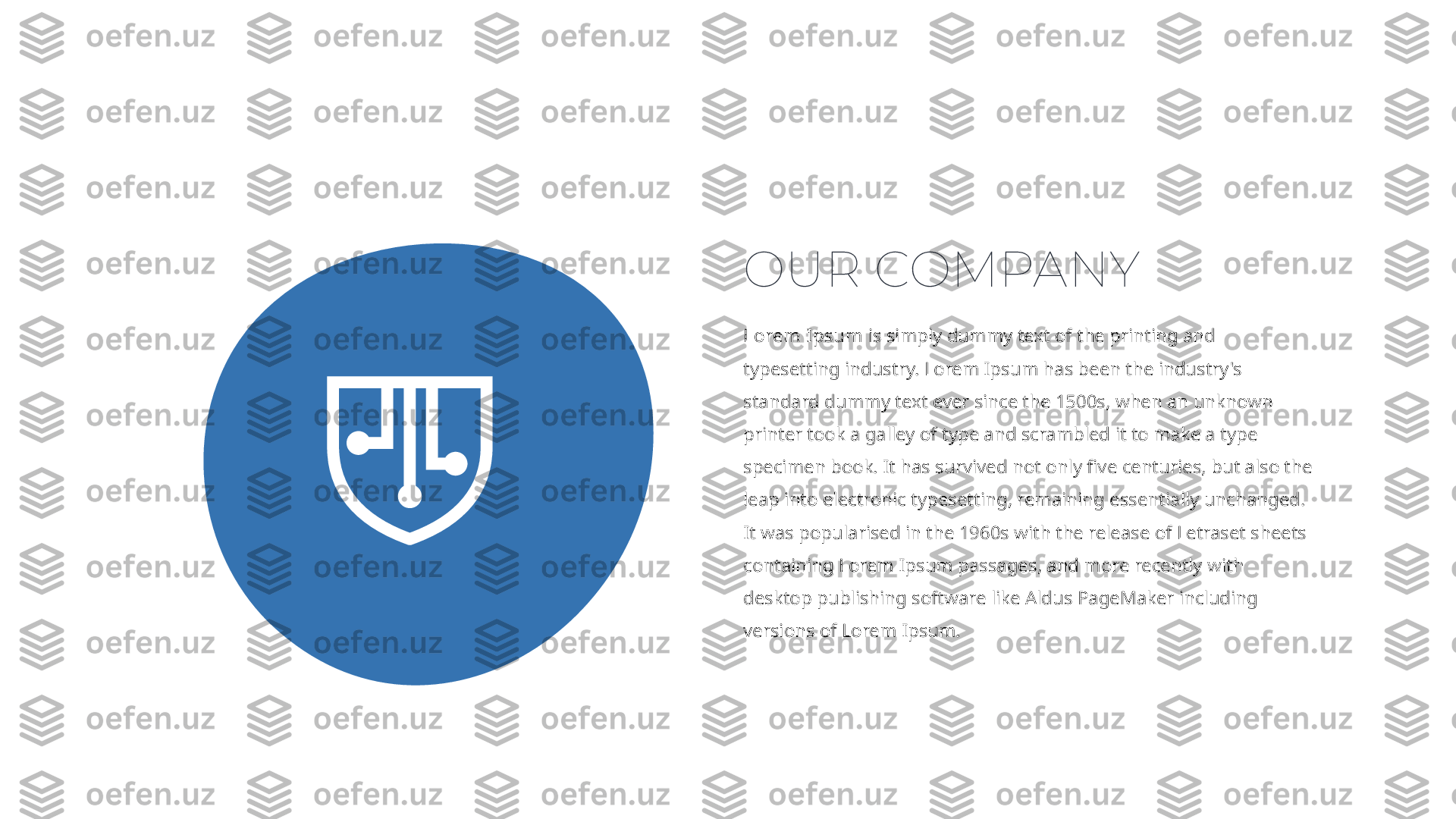 Lorem Ipsum  is simply dummy text of the printing and 
typesetting industry. Lorem Ipsum has been the industry's 
standard dummy text ever since the 1500s, when an unknown 
printer took a galley of type and scrambled it to make a type 
specimen book. It has survived not only five centuries, but also the 
leap into electronic typesetting, remaining essentially unchanged. 
It was popularised in the 1960s with the release of Letraset sheets 
containing Lorem Ipsum passages, and more recently with 
desktop publishing software like Aldus PageMaker including 
versions of Lorem Ipsum.OUR COMPANY 