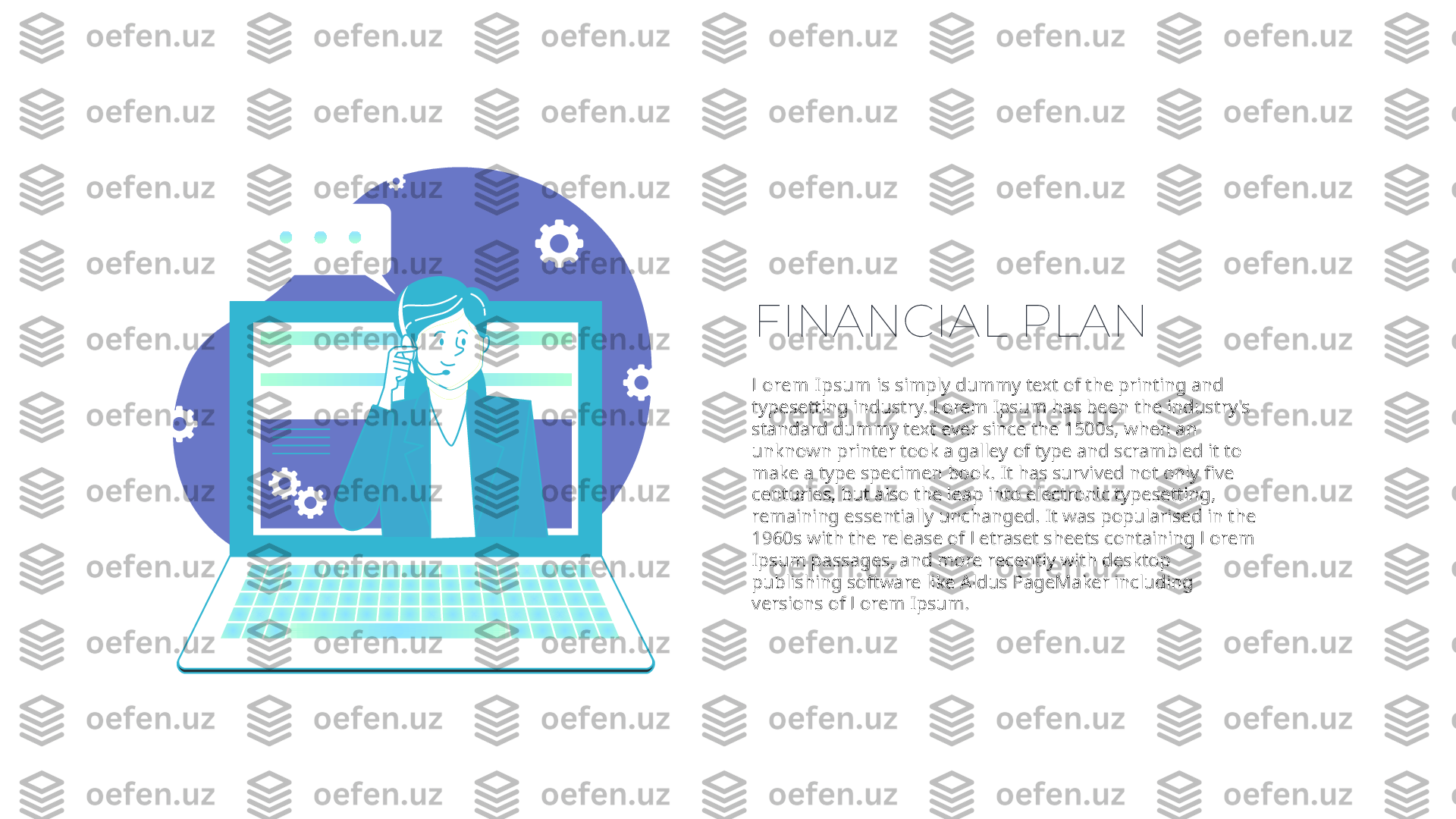 FINANCIAL PLAN
Lorem Ipsum  is simply dummy text of the printing and 
typesetting industry. Lorem Ipsum has been the industry's 
standard dummy text ever since the 1500s, when an 
unknown printer took a galley of type and scrambled it to 
make a type specimen book. It has survived not only five 
centuries, but also the leap into electronic typesetting, 
remaining essentially unchanged. It was popularised in the 
1960s with the release of Letraset sheets containing Lorem 
Ipsum passages, and more recently with desktop 
publishing software like Aldus PageMaker including 
versions of Lorem Ipsum. 