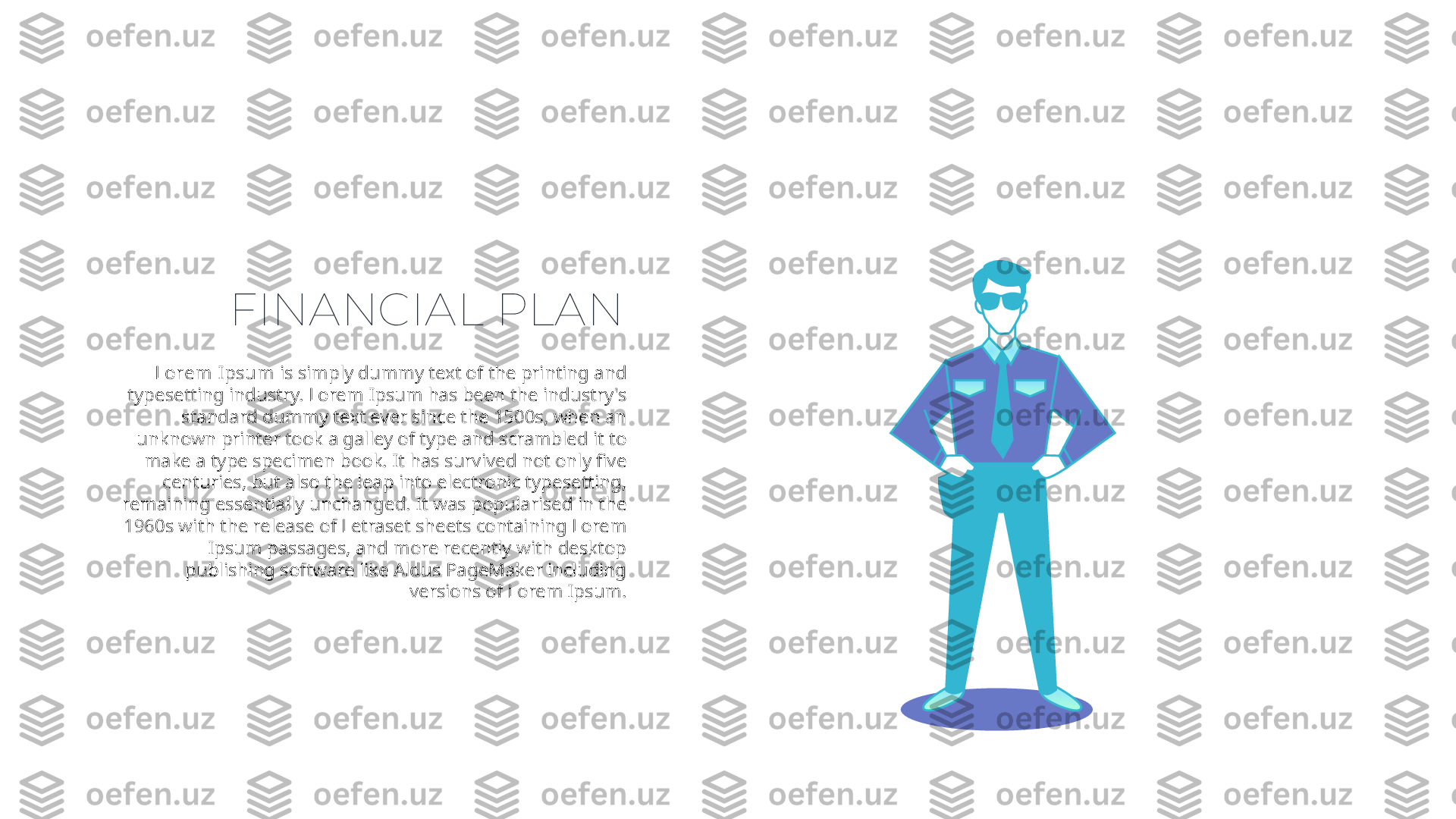 FINANCIAL PLAN
Lorem Ipsum  is simply dummy text of the printing and 
typesetting industry. Lorem Ipsum has been the industry's 
standard dummy text ever since the 1500s, when an 
unknown printer took a galley of type and scrambled it to 
make a type specimen book. It has survived not only five 
centuries, but also the leap into electronic typesetting, 
remaining essentially unchanged. It was popularised in the 
1960s with the release of Letraset sheets containing Lorem 
Ipsum passages, and more recently with desktop 
publishing software like Aldus PageMaker including 
versions of Lorem Ipsum. 