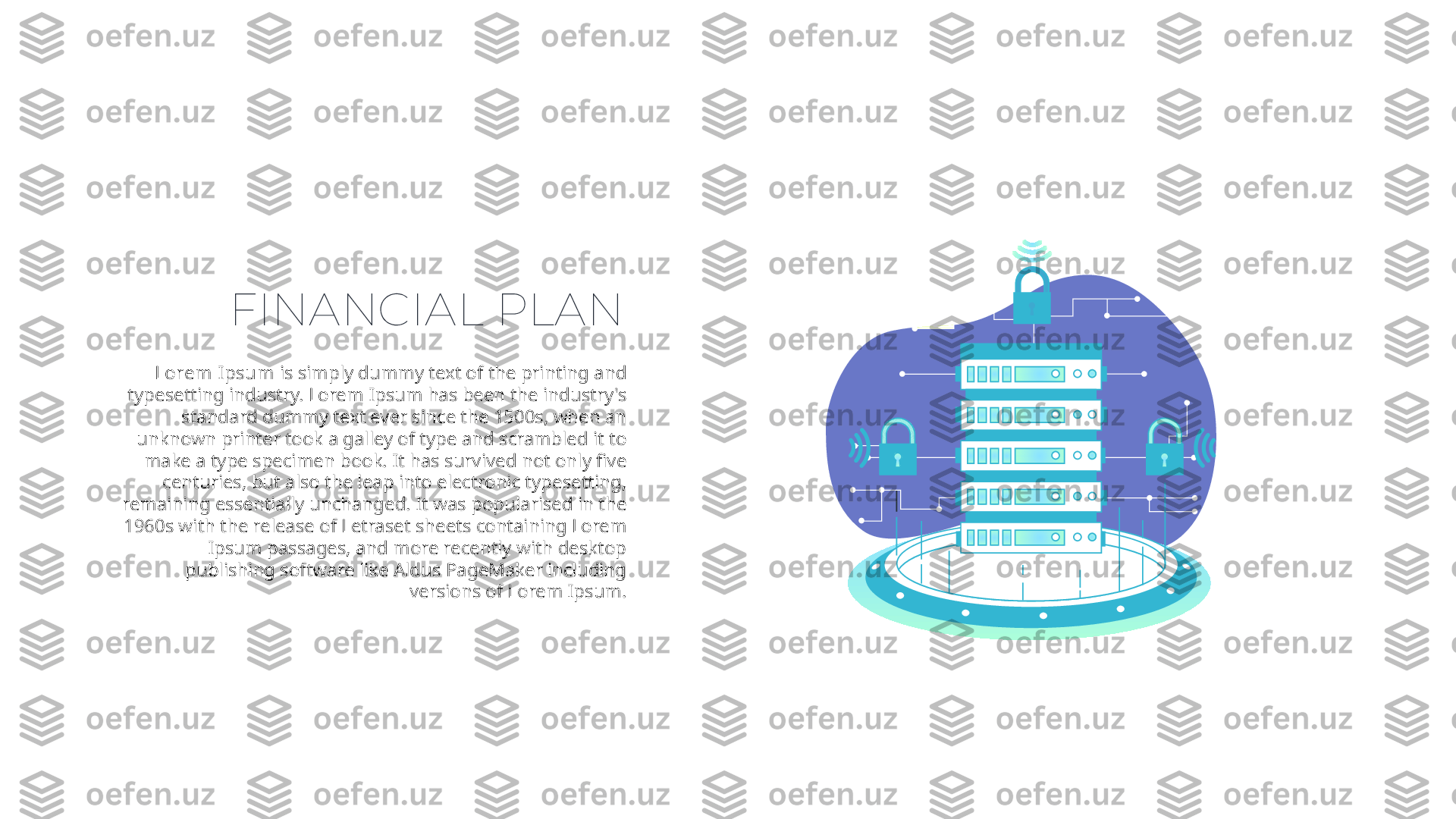 FINANCIAL PLAN
Lorem Ipsum  is simply dummy text of the printing and 
typesetting industry. Lorem Ipsum has been the industry's 
standard dummy text ever since the 1500s, when an 
unknown printer took a galley of type and scrambled it to 
make a type specimen book. It has survived not only five 
centuries, but also the leap into electronic typesetting, 
remaining essentially unchanged. It was popularised in the 
1960s with the release of Letraset sheets containing Lorem 
Ipsum passages, and more recently with desktop 
publishing software like Aldus PageMaker including 
versions of Lorem Ipsum. 