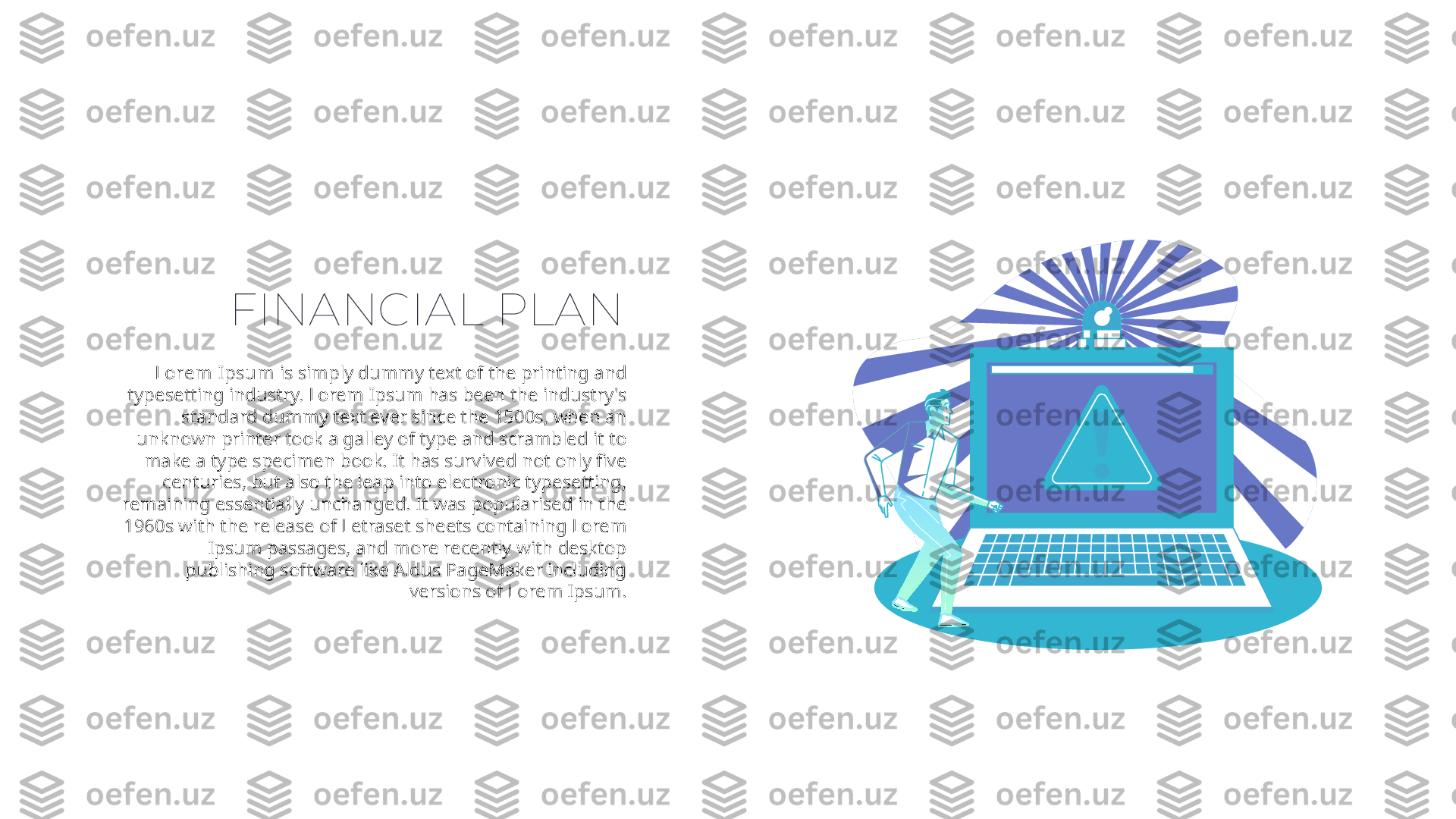 FINANCIAL PLAN
Lorem Ipsum  is simply dummy text of the printing and 
typesetting industry. Lorem Ipsum has been the industry's 
standard dummy text ever since the 1500s, when an 
unknown printer took a galley of type and scrambled it to 
make a type specimen book. It has survived not only five 
centuries, but also the leap into electronic typesetting, 
remaining essentially unchanged. It was popularised in the 
1960s with the release of Letraset sheets containing Lorem 
Ipsum passages, and more recently with desktop 
publishing software like Aldus PageMaker including 
versions of Lorem Ipsum. 