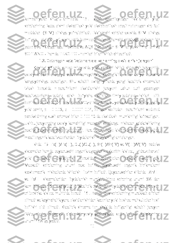 kompaniyalar   shug‘ullanmoqda   [13].   Ishlab   chiqrilayotgan   ikkilamchi   yog‘
spirtlarining  katta qismi oksietillash yoki oksipropillash orqali noionogen sirt-faol
moddalar     (SFM)   olishga   yo‘naltiriladi.   Ikkilamchi   spirtlar   asosida   SFM   olishga
bo‘lgan     qiziqish   yil sayin ortib bormoqda. Ular birlamchi spirtlarga nisbatan bir
qator afzalliklarga   ega. Yevropa va AQSH da bundan SFM lar yaxshi ma’lum va
SOFTANOL  hamda TERGITOL nomlari bilan ishlab chiqariladi. 
1.3. Geterogen katalizatorlarda alkanlarning oksidlanish jarayoni
            Keyingi   yillarda   sanoat   miqyosida   yog‘   spirtlari   ishlab   chiqarish   jarayonida
asosiy   e’tibor   energiya   sarfini   kamaytirish,   ekologiklik,   xom   ashyo   bazasini
kengaytirishga   qaratilgan.   Shu   sababli   oxirgi   yillarda   yangi   katalitik   sintemalar
izlash   borasida   n-parafinlarni   oksidlanishi   jarayoni   uchun   turli   geterogen
katalizatorlarni   tadqiq   etish   bo‘yicha   ko‘plab   ilmiy-tadqiqot   ishlari   olib
borilmoqda. Ishda [14] tarkibi:  pHMO
2 ∙qTiO
2 ∙SiO
2 ,  bu yerda M – alyuminiy, galliy
yoki   temir,   p   =   0-0.05,   q   =   0.0001-0.04,   bo‘lgan   seolitdan     parafinlarni   vodorod
peroksidining suvli eritmasi bilan 0-100 °C da oksidlash  mumkinligi ko‘rsatilgan.
Ushbu jarayonning asosiy kamchiligi maqsadli spirtlarga     nisbatan selektivlikning
pastligi   (taxminan   5%)   hisoblanadi.   Parafinlarni   havo   kislorodi   bilan   oksidlashda
metallorganik katalizatorlardan foydalanish mumkinligi aniqlangan. 
           Ishda   [19]   Fe(II)/Fe(III), Cu(I)/Cu(II), Sn(II)/Sn(IV) va V(III)/V(IV)   redoks
sistemalar  hamda qaytaruvchi  organik agentlar  – askorbin kislota,    gidrazobenzol
yoki   tiollardan   foydalanish   borasidagi   tadqiqotlar   natijalari   keltirilgan.
Maqsadli   spirtlarning   unumi   past   bo‘lib,   qaytaruvchi   organik   birikmalarni
stexiometrik     nisbatlarda   ishlatish     lozim   bo‘ladi.   Qaytaruvchilar   sifatida     Zn/H+
va   Fe/H+   sistemalaridan   foydalanish   mumkin,   biroq   spirtning   unumi   5%   dan
kam   bo‘ladi   [15] .   Cu(I)/Cu(II)   katalitik   tizimidan   foydalanish   mumkin,   jarayon
triftorsirka kislota muhitida boradi   [16] . Bunda mos spirtlarning murakkab efirlari
olinadi va keyinchalik yana oksidlanishidan ketonlar yoki boshqa mahsulotlar hosil
bo‘lishi   oldi   olinadi.   Katalitik   sintema   ion   shaklda   bo‘lganligi   sababli   jarayon
ikkita   platina   elektrodli   elektrokimyoviy   yacheykada   sodir   bo‘ladi.   Spirtlarning
unumi 46% ga yetadi. 
10 