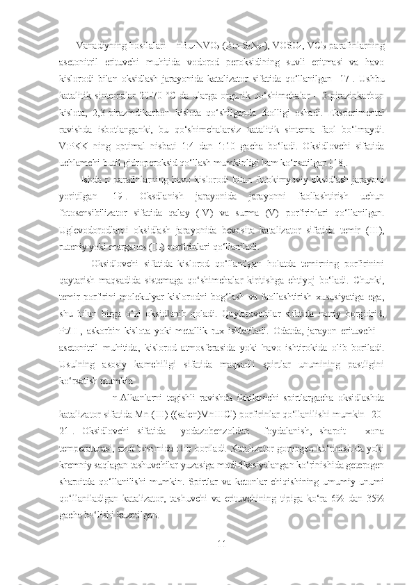        Vanadiyning hosilalari – nBu
4 NVO
3  (Bu=S
4 N
9 -), VOSO
4 , VCl
3  parafinlarning
asetonitril   erituvchi   muhitida   vodorod   peroksidining   suvli   eritmasi   va   havo
kislorodi   bilan   oksidlash   jarayonida   katalizator   sifatida   qo‘llanilgan   [17] .   Ushbu
katalitik   sintemalar   20-70   ° C   da   ularga   organik   qo‘shimchalar   –   2-pirazinkarbon
kislota,   2,3-pirazindikarbon   kislota   qo‘shilganda   faolligi   oshadi.   Eksperimental
ravishda   isbotlanganki,   bu   qo‘shimchalarsiz   katalitik   sintema   faol   bo‘lmaydi.
V:PKK   ning   optimal   nisbati   1:4   dan   1:10   gacha   bo‘ladi.   Oksidlovchi   sifatida
uchlamchi-butil gidroperoksid qo‘llash mumkinligi ham ko‘rsatilgan  [18] .
            Ishda   n-parafinlarning   havo   kislorodi   bilan   fotokimyoviy   oksidlash   jarayoni
yoritilgan   [19].   Oksdlanish   jarayonida   jarayonni   faollashtirish   uchun
fotosensibilizator   sifatida   qalay   (IV)   va   surma   (V)   porfirinlari   qo‘llanilgan.
Uglevodorodlarni   oksidlash   jarayonida   bevosita   katalizator   sifatida   temir   (III) ,
ruteniy yoki marganes  (III)  porfirinlari qo‘llaniladi. 
            Oksidlovchi   sifatida   kislorod   qo‘llanilgan   holatda   temirning   porfirinini
qaytarish   maqsadida   sistemaga   qo‘shimchalar   kiritishga   ehtiyoj   bo‘ladi.   Chunki,
temir   porfirini   molekulyar   kislorodni   bog‘lash   va   faollashtirish   xususiyatiga   ega,
shu   bilan   birga   o‘zi   oksidlanib   qoladi.   Qaytaruvchilar   sifatida   natriy   borgidrid,
Pt/H +
,   askorbin   kislota   yoki   metallik   rux   ishlatiladi.   Odatda,   jarayon   erituvchi   –
asetonitril   muhitida,   kislorod   atmosferasida   yoki   havo   ishtirokida   olib   boriladi.
Usulning   asosiy   kamchiligi   sifatida   maqsadli   spirtlar   unumining   pastligini
ko‘rsatish mumkin. 
                        n-Alkanlarni   tegishli   ravishda   ikkilamchi   spirtlargacha   oksidlashda
katalizator sifatida Mn (III) ((salen)MnIIICl) porfirinlar qo‘llanilishi mumkin   [20-
21] .   Oksidlovchi   sifatida     yodazobenzoldan     foydalanish,   sharoit   –   xona
temperaturasi, azot bosimida olib boriladi. Katalizator gomogen ko‘rinishida yoki
kremniy saqlagan tashuvchilar yuzasiga modifikasiyalangan ko‘rinishida geterogen
sharoitda   qo‘llanilishi   mumkin.   Spirtlar   va   ketonlar   chiqishining   umumiy   unumi
qo‘llaniladigan   katalizator,   tashuvchi   va   erituvchining   tipiga   ko‘ra   6%   dan   35%
gacha bo‘lishi kuzatilgan. 
11 