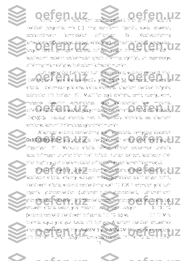             Normal   tuzilishli   parafinlarni   tetrabutilperoksid   bilan   gomogen   katalitik
oksidlash   jarayonida   mis   (II)   ning   etanolamin   ligandli,   suvda   eruvchan,
tetrakoordinasion   komplekslari   qo‘llanilgan   [29] .   Katalizatorlarning
ko‘rsatkichlari (konversiya darajasi, selektivligi)  qoniqarli bo‘lishiga qaramasdan,
jarayon   barcha   gomogen   katalizda   bo‘lgani   singari   bir   qator   kamchiliklar   –
katalizatorni   reaksion   aralashmadan   ajratib   olishning   qiyinligi,   uni   regenerasiya
qilishning imkonsizligi va boshqalarni ko‘rsatish mumkin. 
            Turli   peroksidlar   (uchlamchi-butil   gidroperoksid,   vodorod   peroksid)   bilan
[OsVI(N)Cl
4 ] -
/   Lyuis   kislotasi   (FeCl
3   yoki   Sc(OTf)
3 )   ishtirokida,   erituvchilar
sifatida – dixlormetan  yoki  sirka  kislota sharoitida   alkanlarni  oksidlash  bo‘yicha
tadqiqotlar   olib   borilgan   [30] .   Mualliflar   qayd   etishicha,   temir,   ruteniy,   xrom,
marganes   oksoanion   zarrachalariga   Lyuis   kislotalaridan   kam   miqdorda
qo‘shilishi  alkanlarni oksidlash jarayonida faolligi oshishiga olib keladi. Masalan,
[Os(N)(O)
3 ] -
  odatdagi   sharoitda   inert   bo‘lib,   FeCl
3   ishtirokida   esa   alkanlarni
spirtlar va karbonil birikmalarga aylantirishi mumkin.         
            Alkanlarni   vodorod   peroksidining   suvli   eritmalarda   osmiyning   klasterlari
Os3(CO)10( μ -H)2+   katalizatorligida   oksidlash   orqali   spirtlar   olish   imkoniyatlari
o‘rganilgan   [31] .   Mahsulot   sifatida   izomer   spirtlari   aralashmasi   unchalik
katta   bo‘lmagan   unumlar   bilan   hosil   bo‘ladi.   Bundan   tashqari,   katalizator   olish
bilan bog‘liq yuqori toksik moddalar qo‘llanilishi singari kamchiliklar mavjud. 
           Ishda   [32]   to‘yingan uglevodorodlarni spirtlargacha selektiv oksidlash uchun
katalizator   sifatida   sirkoniy   saqlagan   molekulyar   elaklar   taklif   etilgan   bo‘lib,
oksidlovchi   sifatida   vodorod   peroksidining   suvli   10-70%   li   eritmalari   yoki   turli
organik   gidroperoksidlar   (uchlamchi-butil   gidroperoksid,   uchlamchi-amil
gidroperoksid,   siklogeksil   gidroperoksid,   tetralin   gidroperoksid   va   boshqalar),
erituvchi   sifatida   aseton   yoki   metanol     qo‘llanilgan.   Jarayon                 50-150   °C
(vodorod peroksidi  oksidlovchi   bo‘lganida  100  °C  da)   va                           0.1-10 MPa
bosimda   suyuq   yoki   gaz   fazada   olib   borilgan.   Alkanlarni   oksidlash   erituvchisiz
sharoitda, havo kislorodi bilan Au/ZSM-5 yoki Au/MCM-41 katalitik sintemalarda
olib   borilishi   mumkin.   Jarayonni   atmosfera   bosimida   140-180   °C   da   olib   borish
12 