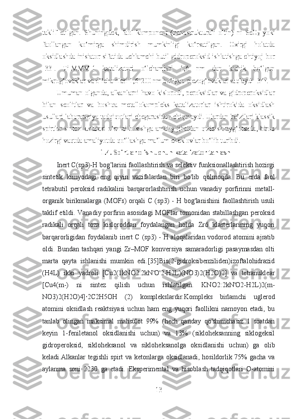 taklif   etilgan.   Shuningdek,   faol   komponent   (nanostrukturali   oltin)   ni   SeO
2   yoki
faollangan   ko‘mirga   shimdirish   mumkinligi   ko‘rsatilgan.   Oxirgi   holatda
oksidlashda inisiator sifatida uchlamchi-butil gidroperoksid ishlatishga ehtiyoj bor
[33] .   Ti-MMM-1   katalizatori   o‘lchamlari   1,6   nm   dan   kichik   bo‘lgan
mikrog‘ovaklar va o‘lchamlari 1,6-200 nm bo‘lgan mezog‘ovaklar saqlaydi  [34] .
           Umuman olganda, alkanlarni havo kislorodi, peroksidlar va gidroperoksidlar
bilan   seolitlar   va   boshqa   metallokompleks   katalizatorlar   ishtirokida   oksidlash
usullari laboratoriya tadqiqotlari chegarasidan chiqmaydi. Ulardan ba’zilari klassik
spirtlar sintezi usullari o‘rnini bosishga amaliy jihatdan qiziqish uyg‘otsada, biroq
hozirgi vaqtda amaliyotda qo‘llashga ma’lum cheklovlar bo‘lib turibdi. 
1.4. Spirtlar olish uchun katalizator tanlash 
Inert C(sp3)-H bog’larini faollashtirish va selektiv funksionallashtirish hozirgi
sintetik   kimyodagi   eng   qiyin   vazifalardan   biri   bo'lib   qolmoqda.   Bu   erda   faol
tetrabutil   peroksid   radikalini   barqarorlashtirish   uchun   vanadiy   porfirinni   metall-
organik   birikmalarga   (MOFs)   orqali   C   (sp3)   -   H  bog'lanishini   faollashtirish   usuli
taklif etildi. Vanadiy porfirin asosidagi  MOFlar tomonidan stabillashgan peroksid
radikali   orqali   toza   kisloroddan   foydalangan   holda   Zr6   klasterlarining   yuqori
barqarorligidan foydalanib inert  C (sp3)  - H aloqalaridan vodorod atomini ajratib
oldi.   Bundan   tashqari   yangi   Zr–MOF   konversiya   samaradorligi   pasaymasdan   olti
marta   qayta   ishlanishi   mumkin   edi.[35]Bis(2-gidroksibenziliden)izoftalohidrazid
(H4L)   ikki   yadroli   [Cu2(1kNO2:2kN'O'2-H2L)(NO3)2(H2O)2]   va   tetranuklear
[Cu4(m-)   ni   sintez   qilish   uchun   ishlatilgan.   KNO2:2kN'O2-H2L)2(m-
NO3)2(H2O)4]∙2C2H5OH   (2)   komplekslardir.Kompleks   birlamchi   uglerod
atomini   oksidlash   reaktsiyasi   uchun   ham   eng   yuqori   faollikni   namoyon   etadi,   bu
tanlab   olingan   maksimal   mahsulot   99%   (hech   qanday   qo'shimchasiz   1   soatdan
keyin   1-feniletanol   oksidlanishi   uchun)   va   13%   (sikloheksanning   siklogeksil
gidroperoksid,   sikloheksanol   va   sikloheksanolga   oksidlanishi   uchun)   ga   olib
keladi.Alkanlar tegishli spirt va ketonlarga oksidlanadi, hosildorlik 75% gacha va
aylanma   soni   2230   ga   etadi.   Eksperimental   va   hisoblash   tadqiqotlari   O-atomini
13 