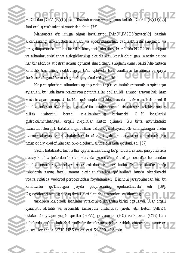 H2O2 dan [OsVI(N)(L)] ga o tkazish mexanizmiga mos keladi. [OsVIII(N)(O)(L)]ʻ
faol oraliq mahsulotini yaratish uchun.[35]
Marganets   o'z   ichiga   olgan   katalizator   [MnIV,IV2O3(tmtacn)2]   dastlab
alkenlarning   sis-dihidroksillanishi   va   epoksidlanishini   faollashtirishi   aniqlandi   va
keng diapazonda qo'llab ko’rildi.Jarayonda oksidlovchi sifatida H2O2 ishlatadigan
va alkanlar, spirtlar va aldegidlarning oksidlanishi  ko'rib chiqilgan. Asosiy e'tibor
har bir alohida substrat uchun optimal sharoitlarni aniqlash emas, balki Mn-tmtacn
katalitik   tizimining   reaktivligiga   ta'sir   qiluvchi   turli   omillarni   tushunish   va   qaysi
funktsional guruhlarni o'rganishga yo’naltirilgan. [36]
Ko'p miqdorda n-alkanlarning to'g'ridan-to'g'ri va tanlab qimmatli n-spirtlarga
aylanishi bu juda katta reaktsiyon potentsiallar qo'llanildi, ammo jarayon hali ham
erishilmagan   maqsad   bo'lib   qolmoqda.   Ushbu   uchta   diskret   o'tish   metall
katalizatorlarini   o'z   ichiga   olgan   to'rtta   kataliz   normal   strukturani   selektiv   sintez
qilish   imkonini   beradi.   n-alkanlarning   birlamchi   C─H   bog'larini
gidroksimetilatsiyasi   orqali   n-spirtlar   sintez   qilinadi.   Bu   bitta   multikataliz
tizimidan iborat Ir-katalizlangan alkan dehidrogenatsiyasi, Rh-katalizlangan olefin
izomerizatsiyasi   va   Ru-katalizlanishi   aldegid   gidrogenatsiyasi   orqali   olinadi.   Bu
tizim oddiy   -olefinlardan   ,  -diollarni sintez qilishda qo'llaniladi.[37]
Seolit  katalizatorlari neftni qayta ishlashning ko'p tonnali sanoat jarayonlarida
asosiy   katalizatorlardan   biridir.  Hozirda  getero-almashtirilgan  seolitlar   tomonidan
katalizlanish keng tarqalgan, shu jumladan - titanosilikatlar. Titanosilikatlar   ko’p
miqdorda   suyuq   fazali   sanoat   oksidlanishlarida   qo'llaniladi   bunda   oksidlovchi
vosita sifatida vodorod perooksiddan foydalaniladi.   Birinchi jarayonlardan biri bu
katalizator   qo'llanilgan   joyda   propilenning   epoksidlanishi   edi   [39].
Uglevodorodlarning suyuq fazali oksidlanish jarayonlari va ularning
tarkibida kislorodli hosilalar yetakchi o rinlardan birini egallaydi. Ular orqali	
ʻ
qimmatli   alifatik   va   aromatik   kislorodli   birikmalar   (metil   etil   keton   (MEK),
ikkilamchi   yuqori   yog'li   spirtlar   (HFA),   gidroxinon   (HC)   va   katexol   (CT))   turli
sohalarda   qo'llaniladi. Kislorodli   birikmalarning   jahon   ishlab   chiqarishi   taxminan
~1 million tonna MEK, HFS fraktsiyasi S6-S20 ~2,6 mln.
14 