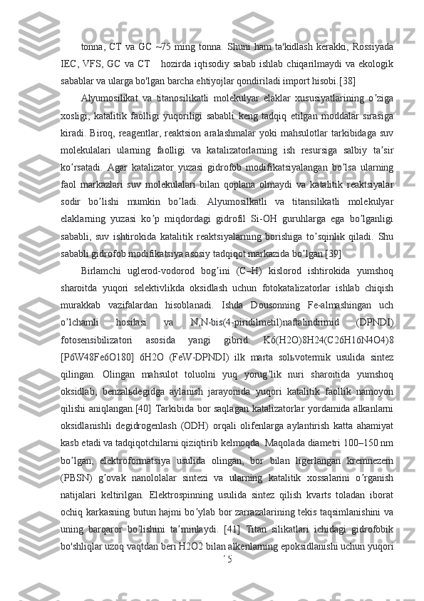 tonna,   CT   va   GC   ~75   ming   tonna.   Shuni   ham   ta'kidlash   kerakki,   Rossiyada
IEC,   VFS,  GC   va   CT       hozirda  iqtisodiy   sabab   ishlab   chiqarilmaydi   va  ekologik
sabablar va ularga bo'lgan barcha ehtiyojlar qondiriladi import hisobi.[38]
Аlyumosilikat   va   titanosilikatli   molekulyar   elaklar   xususiyatlarining   o zigaʼ
xosligi,   katalitik   faolligi   yuqoriligi   sababli   keng   tadqiq   etilgan   moddalar   sirasiga
kiradi.   Biroq,  reagentlar,  reaktsion   aralashmalar   yoki   mahsulotlar   tarkibidaga   suv
molekulalari   ularning   faolligi   va   katalizatorlarning   ish   resursiga   salbiy   ta sir
ʼ
ko rsatadi.   Аgar   katalizator   yuzasi   gidrofob   modifikatsiyalangan   bo lsa   ularning	
ʼ ʼ
faol   markazlari   suv   molekulalari   bilan   qoplana   olmaydi   va   katalitik   reaktsiyalar
sodir   bo lishi   mumkin   bo ladi.   Аlyumosilkatli   va   titansilikatli   molekulyar	
ʼ ʼ
elaklarning   yuzasi   ko p   miqdordagi   gidrofil   Si-OH   guruhlarga   ega   bo lganligi	
ʼ ʼ
sababli,   suv   ishtirokida   katalitik   reaktsiyalarning   borishiga   to sqinlik   qiladi.   Shu	
ʼ
sababli gidrofob modifikatsiya asosiy tadqiqot markazida bo lgan.[39]	
ʼ
Birlamchi   uglerod-vodorod   bog ini   (C–H)   kislorod   ishtirokida   yumshoq	
ʼ
sharoitda   yuqori   selektivlikda   oksidlash   uchun   fotokatalizatorlar   ishlab   chiqish
murakkab   vazifalardan   hisoblanadi.   Ishda   Dousonning   Fe-almashingan   uch
o lchamli   hosilasi   va   N,N-bis(4-piridilmetil)naftalindiimid   (DPNDI)	
ʼ
fotosensibilizatori   asosida   yangi   gibrid:   K6(H2O)8H24(C26H16N4O4)8
[P6W48Fe6O180]   6H2O   (FeW-DPNDI)   ilk   marta   solьvotermik   usulida   sintez
qilingan.   Olingan   mahsulot   toluolni   yuq   yorug lik   nuri   sharoitida   yumshoq	
ʼ
oksidlab,   benzalьdegidga   aylanish   jarayonida   yuqori   katalitik   faollik   namoyon
qilishi aniqlangan.[40] Tarkibida bor saqlagan katalizatorlar yordamida alkanlarni
oksidlanishli   degidrogenlash   (ODH)   orqali   olifenlarga   aylantirish   katta   ahamiyat
kasb etadi va tadqiqotchilarni qiziqtirib kelmoqda. Maqolada diametri 100–150 nm
bo lgan,   elektroformatsiya   usulida   olingan,   bor   bilan   ligerlangan   kremnezem	
ʼ
(PBSN)   g ovak   nanololalar   sintezi   va   ularning   katalitik   xossalarini   o rganish	
ʼ ʼ
natijalari   keltirilgan.   Elektrospinning   usulida   sintez   qilish   kvarts   toladan   iborat
ochiq karkasning butun hajmi bo ylab bor zarrazalarining tekis taqsimlanishini va	
ʼ
uning   barqaror   bo lishini   ta minlaydi.   [41]   Titan   silikatlari   ichidagi   gidrofobik	
ʼ ʼ
bo'shliqlar uzoq vaqtdan beri H2O2 bilan alkenlarning epoksidlanishi uchun yuqori
15 