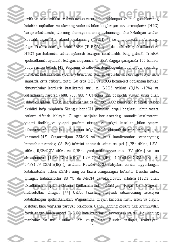 tezlik va selektivlikka erishish uchun zarur deb hisoblangan. Silanol guruhlarining
katalitik   oqibatlari   va   ularning   vodorod   bilan   bog'langan   suv   tarmoqlarini   (H2O)
barqarorlashtirishi,   ularning   ahamiyatini   aniq   tushunishga   olib   keladigan   usullar
ko'rsatilmagan.   Biz   silanol   uyalarining   ((SiOH)   4)   keng   diapazonini   o'z   ichiga
olgan Ti-almashtirilgan seolit  *BEA (Ti-BEA) qatorida 1-oktenli epoksidlanish va
H2O2   parchalanishi   uchun   aylanish   tezligini   solishtirdik.   Eng   gidrofil   Ti-BEA
epoksidlanish  aylanish  tezligini  nuqsonsiz  Ti-BEA  dagiga qaraganda 100 baravar
yuqori natija beradi. [42] Propanni oksidlovchi degidrogenlash uchun bor asosidagi
metallsiz katalizatorlar (ODHP) ta'sirchan faolligi va olefin selektivligi tufayli ham
sanoatda katta e'tiborni tortdi. Bu erda SiO2 va B2O3 ketma-ket qoplangan ko'plab
chuqurchalar   kordierit   katalizatori   turli   xil   B2O3   yuklari   (0,1%   -10%)   va
kalsinlanish   harorati   (600,   700,   800   °   C)   bilan   ikki   bosqichli   yuvish   usuli   bilan
ishlab chiqilgan. TEOS gidrolizi natijasida olingan SiO2 kordiyerit substrati va bor
oksidini   ko'p   miqdorda   Sisingle   bondOH   guruhlari   orqali   bog'lash   uchun   vosita
qatlami   sifatida   ishlaydi.   Olingan   natijalar   bor   asosidagi   monolit   katalizatorni
yuqori   faollik   va   yuqori   gaz/sirt   nisbati   va   to'g'ri   kanallari   bilan   yuqori
o'tkazuvchanlikni   kafolatlash   uchun   to'g'ri   ishlab   chiqarilishi   mumkinligini   aniq
ko'rsatadi.[43]   O'zgartirilgan   ZSM-5   va   silikalit   katalizatorlari   vanadiyning
bimetalik   tizimdagi   (V,   Fe)   ta'sirini   baholash   uchun   sol-gel   [1,7Fe-silikit,   1,8V-
silikit,   0,9Fe0,8V-silikit   va   0,3Fe1   yordamida   tayyorlandi.   3V-silikit]   va   ion
almashinuvi   [1.6Fe-ZSM-5(IE),   1.7V-ZSM-5(IE),   1.1Fe0.8V-ZSM-5(IE)   va
0.4Fe1.2V-ZSM-5(IE)   )]   usullari.   Powder   XRD   natijalari   barcha   tayyorlangan
katalizatorlar   uchun   ZSM-5   ning   bir   fazasi   olinganligini   ko'rsatdi.   Barcha   sintez
qilingan   katalizatorlar   80   °C   da   MeCN   da   oksidlovchi   sifatida   H2O2   bilan
oksidlanish   orqali   n-oktanni   faollashtirishda   ishlatilgan.   Faqat   C8   oksigenat
mahsulotlari   olingan.   [44]   Ushbu   tezisning   maqsadi   sabzavotning   heterojen
katalizlangan epoksidlanishini  o'rganishdir. Oleyin kislotasi  metil  esteri  va oleyin
kislotasi kabi yog'larni partiyali reaktorda. Ushbu ishning ko'lami turli kremniydan
foydalangan   holda   amorf   Ti-SiO2   katalizatorlarini   tayyorlash   va   tahlil   qilishning
manbalari   va   turli   usullarini   o'z   ichiga   oladi.   Bundan   tashqari,   reaktsiyani
16 