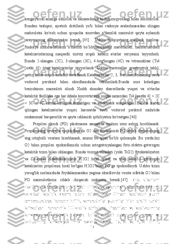 kengaytirish amalga oshirildi va samaradorlik kichik miqyosdagi bilan solishtirildi.
Bundan   tashqari,   ajratish   distillash   yo'li   bilan   reaksiya   aralashmasidan   olingan
mahsulotni   ko'rish   uchun   qisqacha   sinovdan   o'tkazildi   maxsulot   qayta   aylanish
jarayonining   imkoniyatini   beradi   [45]   .   Ushbu   tadqiqotning   maqsadi   tuzilma-
funksiya   munosabatlarini   o'rnatish   bo’libtitanosilikat   materiallari,   nanostrukturali
katalizatorlarning   maqsadli   sintezi   orqali   kataliz   atorlar   seriyasini   tayyorlash.
Bunda   2-ulangan   (2C),   3-ulangan   (3C),   4-bog'langan   (4C)   va   tetranuklear   (Ti4
[ostki   4])   titan   katalizatorlar   tayyorlandi.   Ushbu   materiallar   gravimetrik   tahlil,
qattiq holat   orqali   batafsil  tavsiflandi.Katalizatorlar   2, 3,  6-trimetilfenolning  suvli
vodorod   peroksid   bilan   oksidlanishida   tekshiriladi.Bunda   mos   keladigan
benzokinon   maxsuloti   olindi   Xuddi   shunday   sharoitlarda   yuqori   va   o'rtacha
katalitik faollikka ega har ikkala konvertatsiya nuqtai nazaridan Ti4 [pastki 4] > 2C
>   3C   ≈   4C   ketma-ketligida   kuzatilgan   va   selektivlik   aniqlangan.   Barcha   sintez
qilingan   katalizatorlar   yuqori   haroratda   suvli   vodorod   periksid   muhitida
mukammal barqarorlik va qayta ishlanish qobiliyatini ko'rsatgan.[46]
Propilen   oksidi   (PO)   plastmassa   sanoatida   muhim   xom   ashyo   hisoblanadi.
Propilenning bevosita epoksidlanishi  O2 dan foydalanish PO ishlab chiqarishning
eng  istiqbolli   vositasi   hisoblanadi,  ammo  bu  qiyin  bo'lib  qolmoqda.  Bu   yerda,biz
O2   bilan   propilen   epoksidlanishi   uchun   integratsiyalangan   foto-elektro-geterogen
katalitik tizim bilan ishlangan. Bunda vismut vanadati (yoki TiO2) fotokatalizatori
va   Co-asosli   elektrokatalizator   H2O2   hosil   qiladi   va   titan   silikit-1   geterogen
katalizatori propilenni hosil bo'lgan H2O2 bilan PO ga epoksidlaydi. Ushbu tizim
yorug'lik nurlanishida foydalanmasdan yagona oksidlovchi vosita sifatida O2 bilan
PO   maxsulotlarini   ishlab   chiqarish   imkonini   beradi.[47]   Ishda   alkanlarni
oksidlanishli   degidrogenlanish   orqali   olifenlarga   aylantirish   uchun   kremniy   borid
asosidagi   katalitik   sistema   tadqiq   etilgan   [48].   Olingan   katalizator   yuqori
temperaturalarga   barqaror   bo‘lib,   samaradorligi   yuqoriligi   bilan   ajralib   turishi
ko‘rsatilgan.   Barqarorlik   100-soatlik   tajribalarda   o‘rganilgan   va   katalizatorning
konversiya   va   selektivlik   bo‘yicha   faolligi   saqlanib   qolgan.   Etan,   propan   va
izobutanning   konversiyasi   mos   ravishda   18,8%,   19,1%   va   6,0%   bo‘lib,
17 