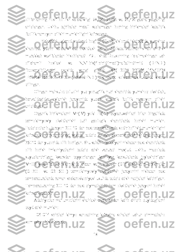 olifenlarning   hosil   bo‘lish   selektivligi   98,0%,   94,4%   va   96,4%   gacha   yetganligi
aniqlangan.   Ushbu   tajribalar   metall   saqlamagan   borning   birikmalari   katalitik
faollik namoyon qilishi mumkinligini ko‘rsatgan. 
        Birlamchi   uglerod-vodorod   bog‘ini   (C–H)   kislorod   ishtirokida   yumshoq
sharoitda   yuqori   selektivlikda   oksidlash   uchun   fotokatalizatorlar   ishlab   chiqish
murakkab   vazifalardan   hisoblanadi   [49].   Ishda   Dousonning   Fe-almashingan   uch
o‘lchamli   hosilasi   va   N,N’-bis(4-piridilmetil)naftalindiimid   (DPNDI)
fotosensibilizatori   asosida   yangi   gibrid:   K6(H2O)8H24(C26H16N4O4)8
[P6W48Fe6O180]   6H2O   (FeW-DPNDI)   ilk   marta   solvotermik   usulida   sintez
qilingan. 
Olingan   mahsulot   toluolni   yuq   yorug‘lik   nuri   sharoitida   yumshoq   oksidlab,
benzaldegidga   aylanish   jarayonida   yuqori   katalitik   faollik   namoyon   qilishi
aniqlangan.  
Organik   birikmalarni   Mn(IV)   yoki   Fe(III)   qaytaruvchilari   bilan   birgalikda
termokimyoviy   oksidlanishi   turli   geologik   sharoitlarda   borishi   mumkin.
Tadqiqotlar bu jarayon 200 ° C  dan past temperaturada sodir bo‘lishi mumkinligini
ko‘rsatadi.   Biroq,   hozirgi   vaqtda   tadqiq   etilgan   eksperimental   ishlarda   jarayon
350° C  dan yuqorida olib borilgan. Shu sababli reaksiyani nisbatan past sharoitlarda
olib   borish   imkoniyatlarini   tadqiq   etish   zarurati   mavjud.   Ushbu   maqolada
suyuqlantirilgan   kvarsdan   tayyorlangan   kapillyar   kapsulalarda   joylashtirilgan
MnO2   yoki   Fe2O3   ishtirokida   metan   va   n-alkanlar   (C13H28),   spirt   birikmalar
(CH3OH   va   C2H5OH)   termokimyoviy   oksidlanish   jarayonini   nisbatan   past
temperaturalarda raman spektroskopiyasi usulida tadqiq etish natijalari keltirilgan.
Temperaturaning   200   °C   dan   past   qiymatlarida   ham   oksidlanish   jarayoni   borishi
ko‘rsatilgan  [50] .   
Adabiyotlar   ma’lumotlarini   shahlash   natijalaridan   kelib   chiqib   quyidagilarni
qayd etish mumkin:
 C 6- C 14   spirtlari   kimyo   sanoatining   ko‘pgina   sohalari   uchun   qimmatbaho
xom ashyo hisoblanadi;
18 