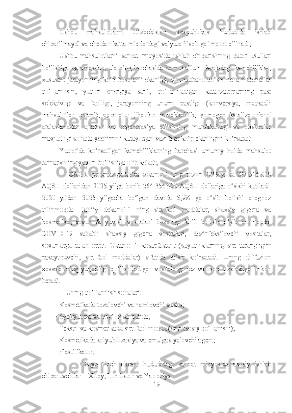  Ushbu   mahsulotlarni   O‘zbekiston   Respublikasi   hududida   ishlab
chiqarilmaydi va chetdan katta miqdordagi valyuta hisobiga import qilinadi;
 Ushbu   mahsulotlarni   sanoat   miqyosida   ishlab   chiqarishning   qator   usullari
bo‘lishiga  qaramasdan, ularning barchasida  ham  ma’lum  darajadagi  kamchiliklar,
xususan: jarayonning ko‘p bosqichli ekanligi, qimmatbaho qo‘shimcha materiallar
qo‘llanilishi,   yuqori   energiya   sarfi,   qo‘llaniladigan   katalizatorlarning   past
selektivligi   va   faolligi,   jarayonning   unumi   pastligi   (konversiya,   maqsadli
mahsulotlar   unumi),   apparatur   jihatdan   murakkablik,   gomogen   katalizatorlarni
aralashmadan   ajratish   va   regenerasiya   qilishning   murakkabligi   va   boshqalar
mavjudligi sohada yechimini kutayotgan vazifalar ko‘p ekanligini ko‘rsatadi. 
 Yuqorida   ko‘rsatilgan   kamchiliklarning   barchasi   umumiy   holda   mahsulot
tannarxining yuqori bo‘lishiga olib keladi;
            CAGR   prognoziga ko‘ra dekanol-1 ning bozori 2019 yilda 207   516   000
AQSH  dollaridan   2025  yilga   borib   264   356   000  AQSH   dollariga   o‘sishi   kutiladi.
2020   yildan   2025   yilgacha   bo‘lgan   davrda   5,9%   ga   o‘sib   borishi   prognoz
qilinmoqda.   Tabiiy   dekanol-1   ning   sirt-faol   moddalar,   shaxsiy   gigena   va
kosmetika,   sovun   &   yuvish   vositalari   bozoriga   kirib   borishi   o‘sib   bormoqda.
COVID-19   sababli   shaxsiy   gigena   vositalari,   dezinfeksilovchi   vositalar,
sovunlarga   talab   ortdi.   Okt anol-1   kosurfaktant   (suyuqliklarning   sirt   tarangligini
pasaytiruvchi,   sirt-faol   moddalar)   sifatida   ta’sir   ko‘rsatadi.   Uning   diffuzion
xossalarining   yuqoriligi   qo‘llaniladigan   vositalarga   tez   va   oson   tozalashga   imkon
beradi. 
       Uning qo‘llanilish sohalari:
 Kosmetikada tozalovchi va namlovchi vosita;
 Syellyuloza va qog‘oz sanoatida;
 Tekstil va kosmetikada sirt-faol modda (eng asosiy qo‘llanishi); 
 Kosmetikada solyubilizasiya va emulgasiyalovchi agent;
 Plastifikator;
            Osiyo-Tinch   okeani   hududidagi   sanoat   miqyosida   asosiy   ishlab
chiqaruvchilar – Xitoy, Hindiston va Yaponiya.  
19 