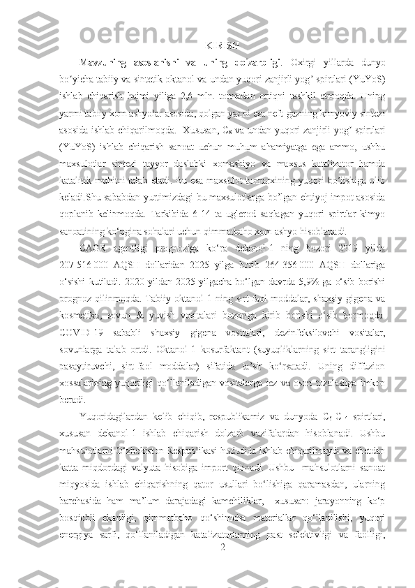 KIRISH
Mavzuning   asoslanishi   va   uning   dolzarbligi .   Oxirgi   yillarda   dunyo
bo yicha tabiiy va sintetik oktanol va undan yuqori zanjirli yog  spirtlari (YuYoS)ʼ ʼ
ishlab   chiqarish   hajmi   yiliga   2,6   mln.   tonnadan   ortiqni   tashkil   etmoqda.   Uning
yarmi tabiiy xom ashyolar asosida, qolgan yarmi esa neft-gazning kimyoviy sintezi
asosida ishlab chiqarilmoqda.   Xususan, C
8   va undan yuqori zanjirli yog  spirtlari	
ʼ
(YuYoS)   ishlab   chiqarish   sanoat   uchun   muhum   ahamiyatga   ega   ammo,   ushbu
maxsulotlar   sintezi   tayyor   daslabki   xomashiyo   va   maxsus   katalizator   hamda
katalitik muhitni  talab  etadi.  Bu  esa  maxsulot   tannarxining yuqori  bo’lishiga   olib
keladi.Shu sababdan yurtimizdagi bu maxsulotlarga bo’lgan ehtiyoj impot asosida
qoplanib   kelinmoqda.   Tarkibida   6-14   ta   uglerod   saqlagan   yuqori   spirtlar   kimyo
sanoatining ko‘pgina sohalari uchun qimmatbaho xom ashyo hisoblanadi. 
CAGR   agentligi   prognoziga   ko‘ra   dekanol-1   ning   bozori   2019   yilda
207   516   000   AQSH   dollaridan   2025   yilga   borib   264   356   000   AQSH   dollariga
o‘sishi   kutiladi.   2020   yildan   2025   yilgacha   bo‘lgan   davrda   5,9%   ga   o‘sib   borishi
prognoz   qilinmoqda.   Tabiiy   oktanol-1   ning   sirt-faol   moddalar,   shaxsiy   gigena   va
kosmetika,   sovun   &   yuvish   vositalari   bozoriga   kirib   borishi   o‘sib   bormoqda.
COVID-19   sababli   shaxsiy   gigena   vositalari,   dezinfeksilovchi   vositalar,
sovunlarga   talab   ortdi.   O k t anol-1   kosurfaktant   (suyuqliklarning   sirt   tarangligini
pasaytiruvchi,   sirt-faol   moddalar)   sifatida   ta’sir   ko‘rsatadi.   Uning   diffuzion
xossalarining   yuqoriligi   qo‘llaniladigan   vositalarga   tez   va   oson   tozalashga   imkon
beradi. 
Yuqoridagilardan   kelib   chiqib,   respublikamiz   va   dunyoda   C
6 -C
14   spirtlari,
xususan   dekanol-1   ishlab   chiqarish   dolzarb   vazifalardan   hisoblanadi.   Ushbu
mahsulotlarni O‘zbekiston Respublikasi hududida ishlab chiqarilmaydi va chetdan
katta   miqdordagi   valyuta   hisobiga   import   qilinadi.   Ushbu     mahsulotlarni   sanoat
miqyosida   ishlab   chiqarishning   qator   usullari   bo‘lishiga   qaramasdan,   ularning
barchasida   ham   ma’lum   darajadagi   kamchiliklar,     xususan:   jarayonning   ko‘p
bosqichli   ekanligi,   qimmatbaho   qo‘shimcha   materiallar   qo‘llanilishi,   yuqori
energiya   sarfi,   qo‘llaniladigan   katalizatorlarning   past   selektivligi   va   faolligi,
2 