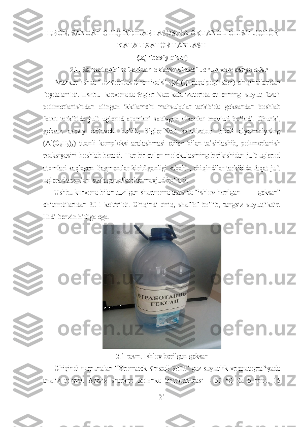 II.BOB.  SANOAT CHIQINDILARI ASOSIDA  OKT ANOL OLISH UCHUN
KATALIZATOR TANLASH
(tajribaviy qism)
2.1. Sanoat chiqindilaridan  okt anol sintezi uchun xom ashyo olish
       Mazkur    ishda “UzKorGas Chemicals” QK (Qoraqalpog‘iston) chiqindilaridan
foydalanildi. Ushbu   korxonada Sigler-Natt katalizatorida etilenning   suyuq fazali
polimerlanishidan   olingan   ikkilamchi   mahsulotlar   tarkibida   geksandan   boshlab
faqat   tarkibida   juft   uglerod   atomlari   saqlagan   alkanlar   mavjud   bo‘ladi.   Chunki,
geksan   asosiy   erituvchi   bo‘lib,   Sigler-Natt   katalizatori   trietil   alyuminiyning
(Al(C
2 H
5 )
3 )   titanli   kompleksi   aralashmasi   etilen   bilan   ta’sirlashib,   polimerlanish
reaksiyasini boshlab beradi. Har bir etilen molekulasining birikishidan juft uglerod
atomlari saqlagan fragmentlar kiritilganligi sababli, chiqindilar tarkibida faqat juft
uglerod atomlari saqlagan alkanlar mavjud bo‘ladi.  
      Ushbu korxona bilan tuzilgan shartnoma asosida “ishlov berilgan           geksan”
chiqindilaridan   30   l   keltirildi.   Chiqindi   tiniq,   shaffof   bo‘lib,   rangsiz   suyuqlikdir.
Hidi benzin hidiga ega.  
2.1-rasm. Ishlov berilgan geksan
      Chiqindi namunalari “Xromatek-Kristall 9000” gaz-suyuqlik xromatografiyada
analiz   qilindi.   Analiz   sharoiti:   kolonka   temperaturasi   –   50   ° C   da   5   min.,   15
21 