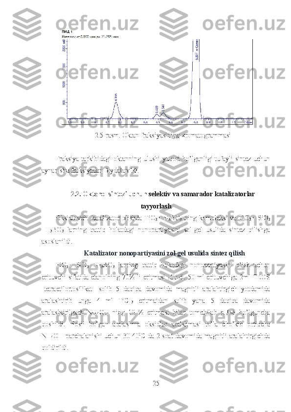 2.5-rasm. Oktan fraksiyasining xromatogrammasi
Fraksiya tarkibidagi  oktanning ulushi  yuqori  bo’lganligi  tufayli  sintez uchun
aynan shu fraksiyadan foydalanildi.
2.2. Okta nol sintezi uchun  selektiv va samarador   katalizator lar
tayyorlash
Oksidlovchi katalizator olishda TiO
2 + H
3 BO
3   ning kompleksi va TiO
2 + SiO
2
+H
3 BO
3   larning   qattiq   holatdagi   nonopartiyasini   sol-gel   usulida   sintez   qilishga
asoslanildi.
 Katalizator nonopartiyasini zol-gel usulida sintez qilish
TiO
2 +   SiO
2   +H
3 BO
3   larning   qattiq   holatdagi   nonopartiyasini   olish   uchun
erituvchi  sifatida  etanolning 70%  li  eritmasi  olindi. 50 ml  erituvchiga  2ml  TEOS
[tetraetilortosilikat]   solib   5   daqiqa   davomida   magnitli   aralahtirgich   yotdamida
aralashtirib   unga   4   ml   TiCI
3   eritmaidan   solib   yana   5   daqiqa   davomida
aralashtirilgach   NH
4 OH   ning   10   %   eritmasi   bilan   tomchilab   pH=8   bo’lguncha
qoshildi.   Hosil   bo’gan   aralashma   oksidlar   aralshmasi   to’la   cho’kib   ortiqcha
NH
4 OH parchalanishi uchun 30-40 0
C da 2 soat davomida magnitli aralahtirgichda
qoldirildi. 
25 