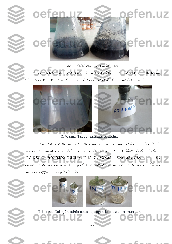 2.6-rasm. Katalizatorlar aralashmasi
Sintez   jarayonida   havo   kislorodi   ta’sirida   titanning   oksidlanishi   natijasida
zolning rangining o’zgarishini va mahsulot hosil bo’lishini kuzatish mumkin.
      
2.7-rasm. Tayyor katalizator zollari 
Olingan   suspenziya   uch   qisimga   ajratilib   har   biri   daqiqasida   2000   tezlik     6
daqiqa     sentrafugalandi.   So’ngra   namunalarga   H
3 BO
3   ning   25%,   30%   ,   35%   li
eritmalari   qo’shib   aralashtirildi.   Olingan   namunalar   2   soat   davomida   200   o
C   da
qurutish   pechida   qurutildi   so’ngra   4   soar   davomida   kuydirish   pechida   500   O
C   da
kuyditib tayyor holatga keltirildi.
   
2.8-rasm. Zol-gel usulida sintez qilingan katalizator namunalari
26 