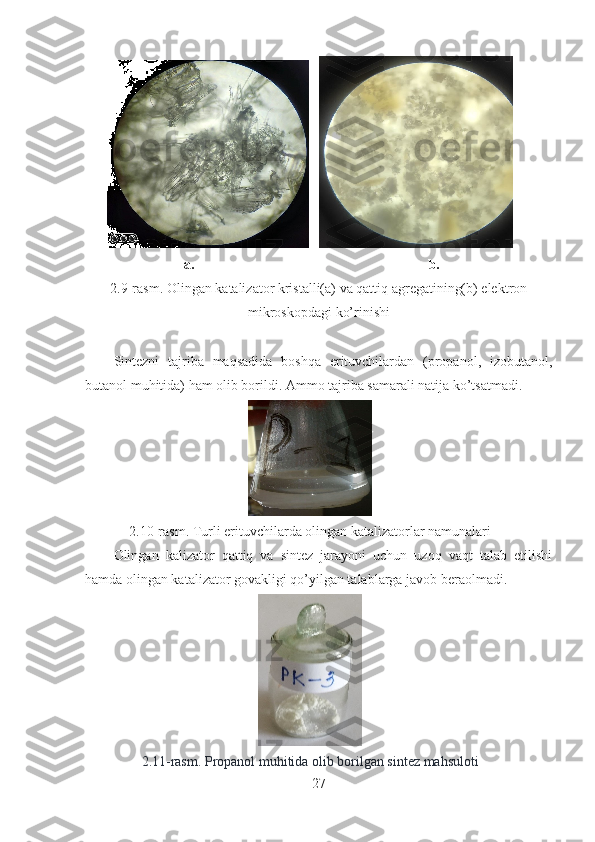       
                            a.                                                                   b.                  
2.9-rasm. Olingan katalizator kristalli(a) va qattiq agregatining(b) elektron
mikroskopdagi ko’rinishi
Sintezni   tajriba   maqsadida   boshqa   erituvchilardan   (propanol,   izobutanol,
butanol muhitida) ham olib borildi. Ammo tajriba samarali natija ko’tsatmadi.
2.10-rasm. Turli erituvchilarda olingan katalizatorlar namunalari
Olingan   kalizator   qattiq   va   sintez   jarayoni   uchun   uzoq   vaqt   talab   etilishi
hamda olingan katalizator govakligi qo’yilgan talablarga javob beraolmadi.
2.11-rasm. Propanol muhitida olib borilgan sintez mahsuloti
27 