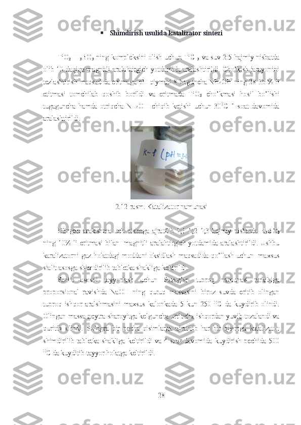  Shimdirish usulida katalizator sintezi
TiO
2 +H
3 BO
3   ning kompleksini olish uchun TiCI
3   va suv 2:5 hajmiy nisbatda
olib 10 daqiqa magnitli aralahtirgich yotdamida aralashtirildi. Cho’kish jarayonini
tezlashtirish maqsadida eritmaga pH qiymati 8 boguncha NH
4 OH ning 28-30 % li
etitmasi   tomchilab   qoshib   borildi   va   eritmada   TiO
2   cho’kmasi   hosil   bo’lishi
tugaguncha   hamda   otriqcha   NH
4 OH   chiqib   ketishi   uchun   30 0
C   1   soat   davomida
aralashtirildi. 
2.12-rasm. Katalizator namunasi 
Olingan   aralashma   uch   qisimga   ajratilib   1;1   1;2   1;3   hajmiy   nisbatda   H
3 BO
3
ning 10% li  eritmasi  bilan   magnitli aralahtirgich yotdamida aralashtirildi. Ushbu
karalizatorni gaz holatdagi moddani oksidlash maqsadida qo’llash uchun   maxsus
sialit asosga shimdirilib tabletka shakliga keltirildi.
Seolit   asosni   tayyorlash   uchun   Sazag’an   tuproq   namunasi   tarkibiga
proporsional   ravishda   NaOH   ning   quruq   massasini   biroz   suvda   eritib   olingan
tuproq   ishqor   aralshmasini   maxsus   kalonkada   5   kun   250   O
C   da   kuydirib   olindi.
Olingan massa neytra sharoyitga kelguncha ortiqcha ishqordan yuvib tozalandi va
quritib   olindi.   So’ngra   bir   necha   qisimlarga   ajratilib   har   bir   qisimga   katalizatot
shimdirilib   tabletka   shakliga   keltirildi   va  4   soar   davomida   kuydirish   pechida  500
O
C da kuyditib tayyor holatga keltirildi.  
28 