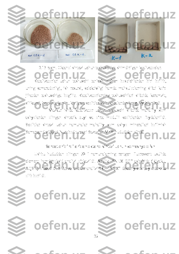     
2.13-rasm. Okta nol sintezi uchun tashuvchiga shimdirilgan kaalizatoelar.
    
Katalizatorlar   uchun   tashuvchi   tanlash   muhim   bosqichlardan   biri   bo‘lib,
uning   samaradorligi,   ish   resursi,   selektivligi   hamda   mahsulotlarning   sifati   ko‘p
jihatdan   tashuvchiga   bog‘liq.   Katalizatorlarning   tashuvchilari   sifatida   keramzit,
silikagel, bentonit, kaolin, kizilgur, seolitlar va boshqalardan keng foydalaniladi. 
            Mazkur   ishda   katalizator   uchun   tashuvchi   sifatida   mahalliy   xom
ashyolardan   olingan   sintetik   quyi   va   o‘rta   modulli   seolitlardan   foydalanildi.
Seolitlar   sintezi   uchun   namunalar   mahalliy   xom   ashyo   minerallari   bo‘lmish
Samarqand viloyati Nurobod tumani Sazag‘an MFY hududidan olindi. 
Sanoat chiqindilaridan  o k t anol sintezi uchun xomashyo olish
Ushbu   hududdan   olingan   №   1-namunalarning   rentgen   fluoressent   usulida
element   hamda   oksid   analizi   o‘tkazildi.   Analiz     “NEX   CG”   asbobida   (Rigaku,
AQSH) o‘tkazildi. Sifat va miqdor analizi “RPF-SQX” dasturiy vosita yordamida
olib borildi. 
29 