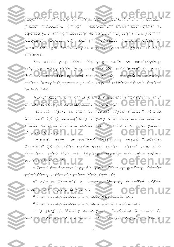 jarayonning   unumi   pastligi   (konversiya,   maqsadli   mahsulotlar   unumi),   apparatur
jihatdan   murakkablik,   gomogen     katalizatorlarni   aralashmadan   ajratish   va
regenerasiya   qilishning   murakkabligi   va   boshqalar   mavjudligi   sohada   yechimini
kutayotgan   vazifalar   ko‘p   ekanligini   ko‘rsatadi.   Yuqorida   ko‘rsatilgan
kamchiliklarning barchasi  umumiy holda mahsulot tannarxining yuqori bo‘lishiga
olib keladi.
Shu   sababli   yangi   ishlab   chiqilayotgan   usullar   va   texnologiyalarga
qo‘yiladigan   asosiy   talablar:   jarayonning   bosqichlari   sonini   kamaytirish,     yuqori
faollik   va   selektilikka   ega   katalizatorlar   qo‘llash,     energetik   va   xomashyo
sarflarini kamaytirish, apparatur   jihatdan jarayonni soddalashtirish va boshqalarni
keltirish o‘rinli.   
Mazkur  ishda mahalliy xom  ashyolar  asosida dekanol  sintez qilish va ishlab
chiqarish texnologiyasi borasidagi tadqiqotlar keltirilgan.  
Tadqiqot   ob’yekti   va   predmeti .   Tadqiqot   ob’yekti   sifatida   “UzKorGas
Chemicals”   QK   (Qoraqalpog‘iston)   kimyoviy   chiqindilari,   tadqiqot   predmeti
sifatida   esa   ushbu   chiqindilar   asosida   oktanol-1   sintez   qilish   imkoniyatlarini
o‘rganish belgilangan. 
Tadqiqot   maqsadi   va   vazifalari .   Tadqiqotning   maqsadi   “UzKorGas
Chemicals”   QK   chiqindilari   asosida   yuqori   spirtlar   –   oktanol   sintez   qilish
sharoitlarini   tanlash   hisoblanadi.   Belgilangan   maqsadga   erishi   uchun   quyidagi
vazifalar belgilab olindi:
 Oktanol sintezi va texnologiyasi bo‘yicha olib borilayotgan ilmiy tadqiqotlar
yo‘nalishlari yuzasidan adabiyotlar to‘plash, sharhlash;
 “UzKorGas   Chemicals”   AJ   korxonasi   kimyoviy   chiqindilari   tarkibini
fraksion ajratish orqali xomashyo olish;
 Chiqindilar asosida dekanol olish uchun katalizator tanlash ;  
 Chiqindilar asosida dekanol olish uchun optimal sharoit tanlash .  
Ilmiy   yangiligi .   Mahalliy   xomashyolar   -   “UzKorGas   Chemicals”   AJ
korxonasi   chiqindilari   asosida   dekanol   olish   imkoniyati   mavjudligi   ko‘rsatildi.
3 